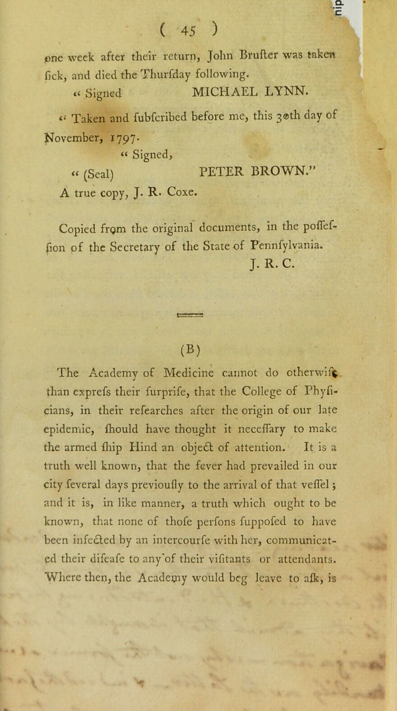 Q- ( 45 ) one week after their return, John Brufter was taken fick, and died the Thurfday following. “ Signed MICHAEL LYNN. « Taken and fubferibed before me, this 3®th day of November, 1797- “ Signed, « (Seal) PETER BROWN.” A true copy, J. R. Coxe. Copied frgm the original documents, in the poflef- fion of the Secretary of the State of Pennfylvania. J. R. C. (B) The Academy of Medicine cannot do other wi ft fhan exprefs their furprife, that the College of Phyfi- cians, in their refearches after the origin of our late epidemic, fhould have thought it neceffary to make the armed fhip Hind an objedb of attention. It is a truth well known, that the fever had prevailed in our city feveral days previoufly to the arrival of that veflel; and it is, in like manner, a truth which ought to be known, that none of thofe perfons fuppofed to have been infe£led by an intercourfe with her, communicat- ed their difeafe to any'of their vifitants or attendants. Where then, the Academy would beg leave to alk, is