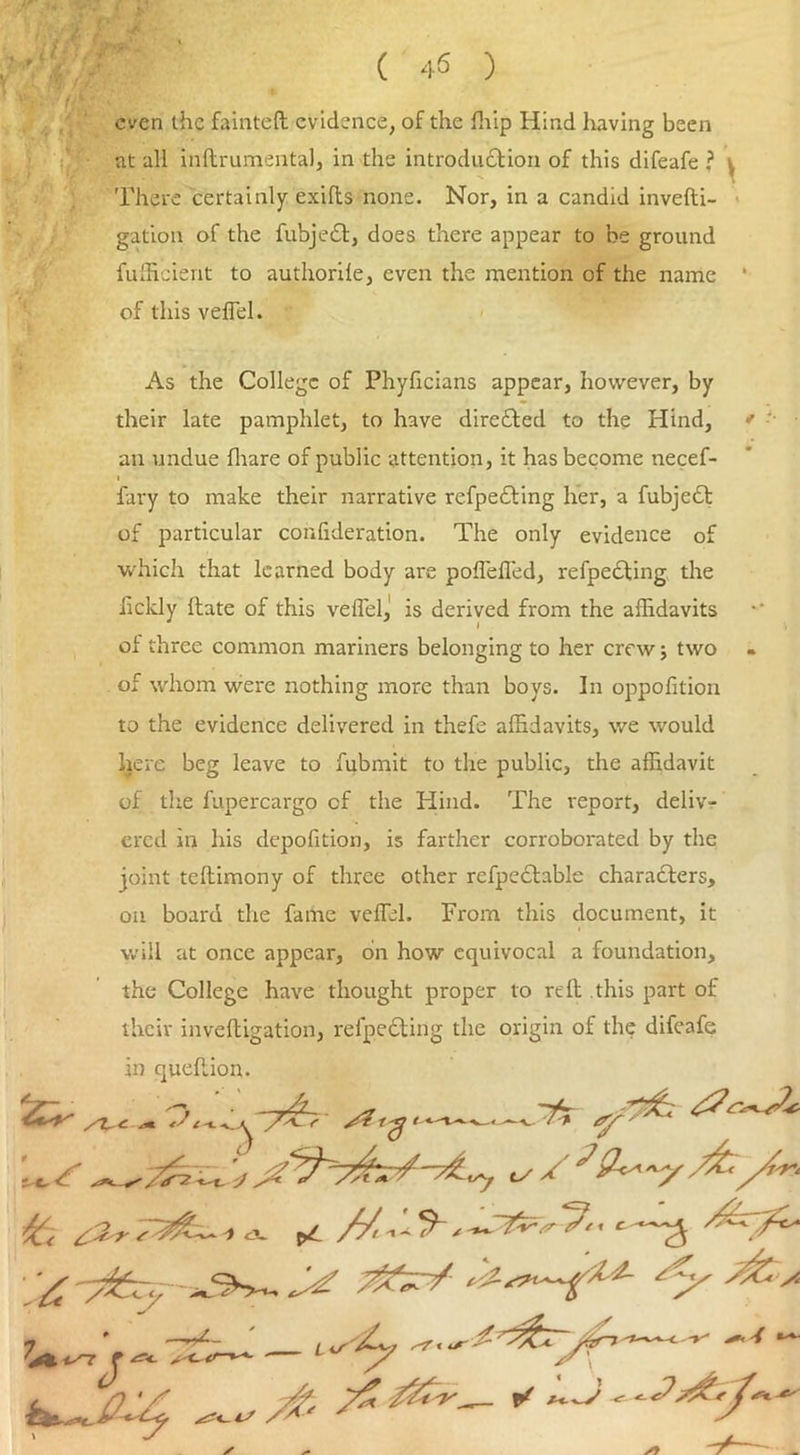 even the fainted evidence, of the fhip Hind having been at all inftrumental, in the introduction of this difeafe ? ^ There certainly exilts none. Nor, in a candid invefti- gation of the fubjeCt, does there appear to be ground fulficient to authorile, even the mention of the name 1 of this velfel. As the College of Phyficians appear, however, by their late pamphlet, to have directed to the Hind, * an undue (bare of public attention, it has become necef- i fary to make their narrative refpeCting her, a fubjeCt of particular confideration. The only evidence of which that learned body are poflefled, refpeCting the hckly Hate of this veffiel,' is derived from the affidavits of three common mariners belonging to her crew; two of whom were nothing more than boys. In oppofition to the evidence delivered in thefe affidavits, we would here beg leave to fubmit to the public, the affidavit of the fupercargo cf the Hind. The report, deliv- ered in his depofition, is farther corroborated by the joint teltimony of three other refpeCtable characters, on board the fame veffiel. From this document, it will at once appear, on how equivocal a foundation, the College have thought proper to rtffi this part of their inveftigation, refpeCting the origin of the difeafe in quehion. Sir*. ^ ‘Zy'sfc-A