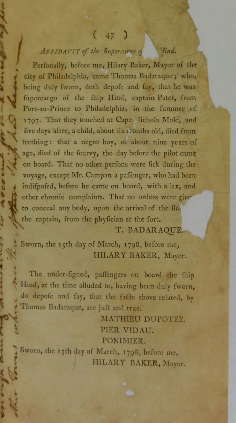 i % 1 / ' ( 47 ) Affidavit of the Supercargo oj 'ftW. Perfonally, before me, Hilary Baker, Mayor of the city of Philadelphia, came Thomas Badaraque j who, being duly fworn, doth depofe and fay, that he was fupcrcargo of the fhip Hind, captain Patot, from Port-au-Prince to Philadelphia, in the fummer ,of 1797. That they touched at Cape Tichola Mole, and V five days after, a child, about fix rronths old, died from d 1 S teething: that a negro boy, o. about nine years of age, died of the feurvy, the day before the pilot came on board. That no other perfons were fick during the ■ ^ voyage, except Mr. Campan a paflenger, who had been indifpofed, before he came on board, with a lax, and other chronic complaints. That no orders were give to conceal any body, upon the arrival of the fh.-. the captain, from the phyfician at the fort. T. BADARAQUE. Sworn, the 15th day of March, 1798, before me, HILARY BAKER, Mayor. <r $ r The under-figned, paflengers on board the (hip Ilind, at the time alluded to, having been duly fworn, do depofe and fay, that the fa£ts above related, by <* Thomas Badaraque, arc juft and true. |Nt MATHIEU DUPOTEE. ^ PIER VIDAU. PONIMIER. ^ •'worn, the 15th day of March, 1798, before me, HILARY BAKER, Mayor.