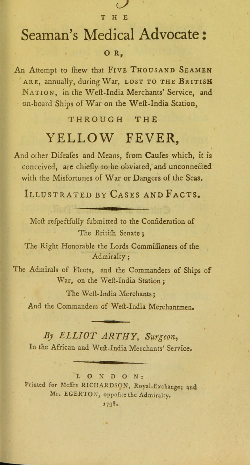 Seaman’s Medical Advocate: O R, An Attempt to fhew that Five Thousand Seamen are, annually, during War, lost to the British Nation, in the Weft-India Merchants’ Service, and on-board Ships of War on the Welt-India Station, THROUGH THE YELLOW FEVER, t And other Difeafes and Means, from Caufes which, it is conceived, are chiefly to be obviated, and unconnected with the Misfortunes of War or Dangers of the Seas. Illustrated by Cases andFacts. Moft refpeflfully fubmitted to the Confideration of The Britilh Senate ; The Right Honorable the Lords Commiffioners of the Admiralty; The Admirals of Fleets, and the Commanders of Ships of War, on the Weft-India Station; The Weft-India Merchants; And the Commanders of Weft-India Merchantmen, By ELLIOT ARTHY, Surgeon, In the African and Weft-India Merchants’ Service. LONDON: Printed for Mcffrs RICHARDSON, Royal-Exchange; and Mi. EGERTON, oppofue the Admiralty. 1798.
