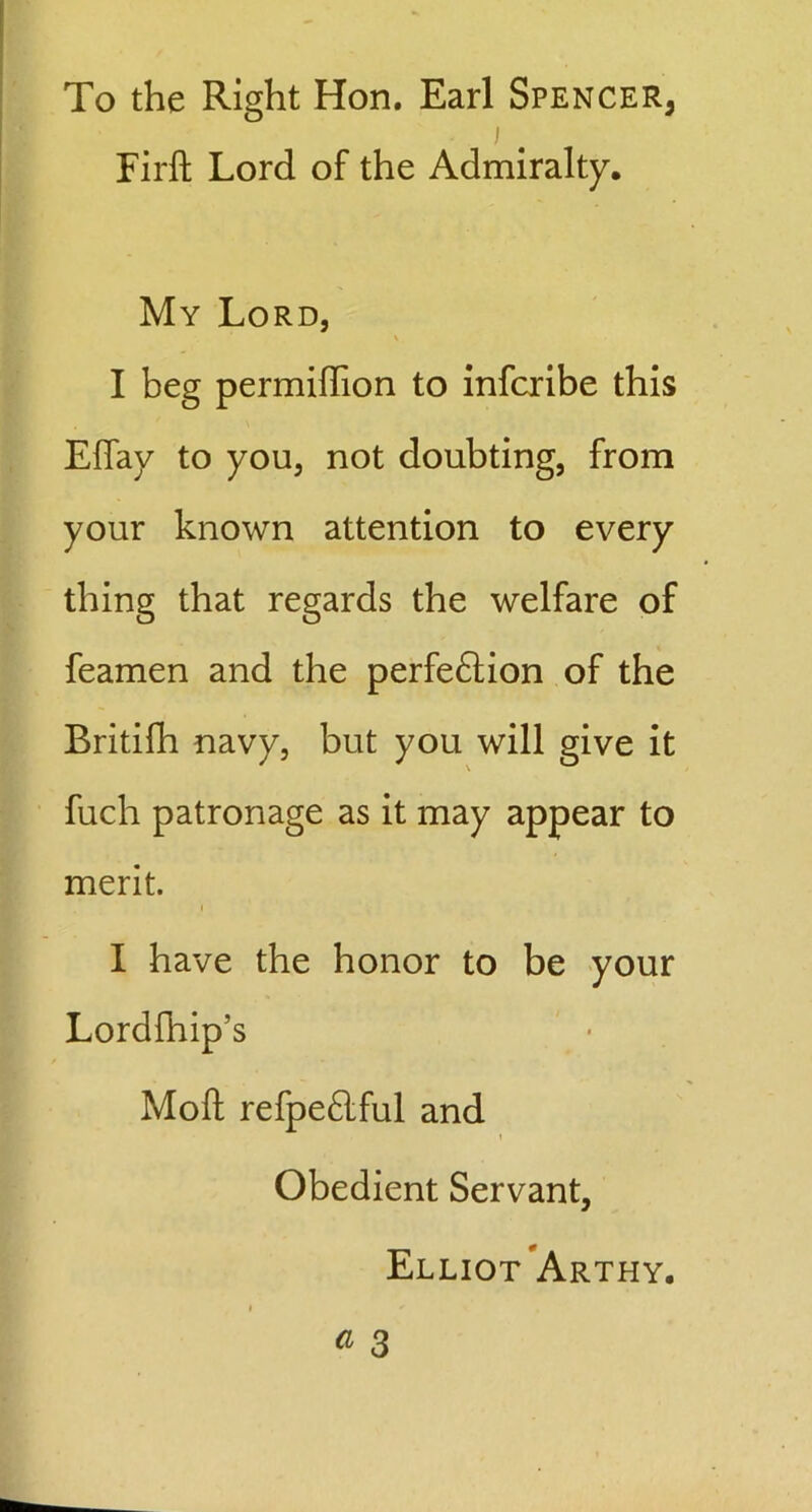 To the Right Hon. Earl Spencer^ i Firft Lord of the Admiralty, My Lord, V I beg permiffion to infcribe this Effay to you, not doubting, from your known attention to every thing that regards the welfare of feamen and the perfeftion of the Britifh navy, but you will give it fuch patronage as it may appear to merit. i I have the honor to be your Lordfhip’s Moll refpeftful and Obedient Servant, Elliot Arthy.
