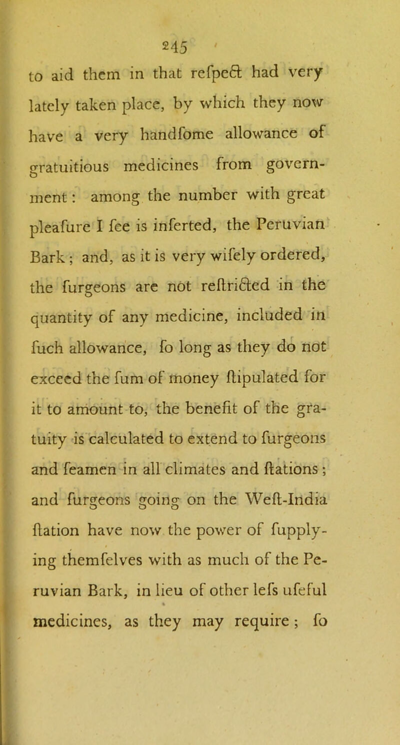 to aid them in that refpeft had very lately taken place, by which they now have a very handfome allowance of gratuitious medicines from govern- ment : among the number with great pleafure I fee is inferted, the Peruvian Bark ; and, as it is very wifely ordered, the furgeons are not reftri&ed in the quantity of any medicine, included in fuch allowance, fo long as they do not exceed the fum of money flipulated for it to amount to, the benefit of the gra- tuity is calculated to extend to furgeons and feamcn in all climates and ftations ; and furgeons going on the Wefl-India ftation have now the power of fupply- ing themfelves with as much of the Pe- ruvian Bark, in lieu of other lefs ufeful % medicines, as they may require ; fo