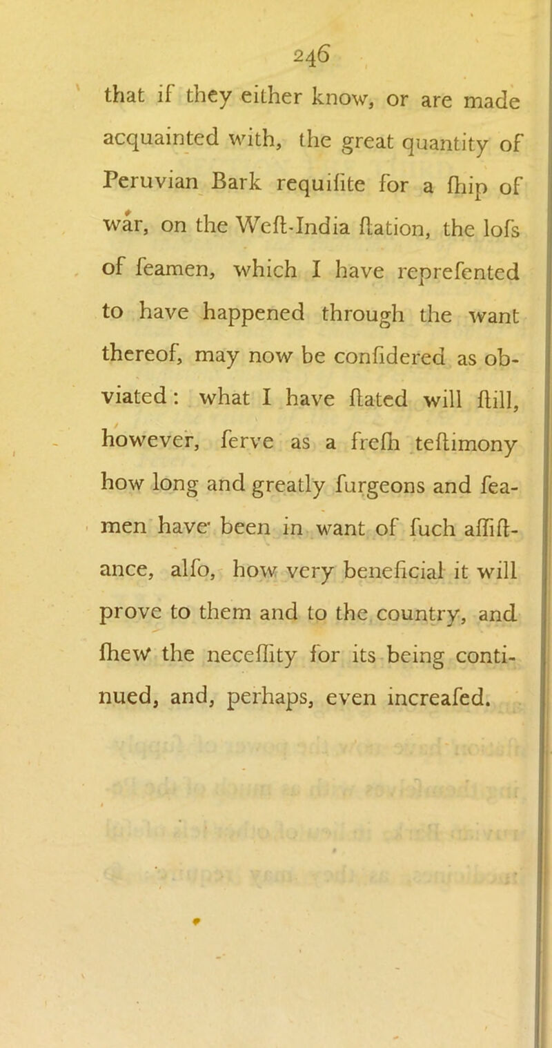 that if they either know, or are made acquainted with, the great quantity of Peruvian Bark requisite for a fhip of war, on the We ft-India flation, the lofs of feamen, which I have reprefented to have happened through the want thereof, may now be confide.red as ob- viated : what I have dated will dill, however, ferve as a frefn tedimony how long and greatly furgeons and fea- men have- been in want of fuch adid- ance, alfo, how very beneficial it will prove to them and to the country, and fhew the necedity for its being conti- nued, and, perhaps, even increafed.