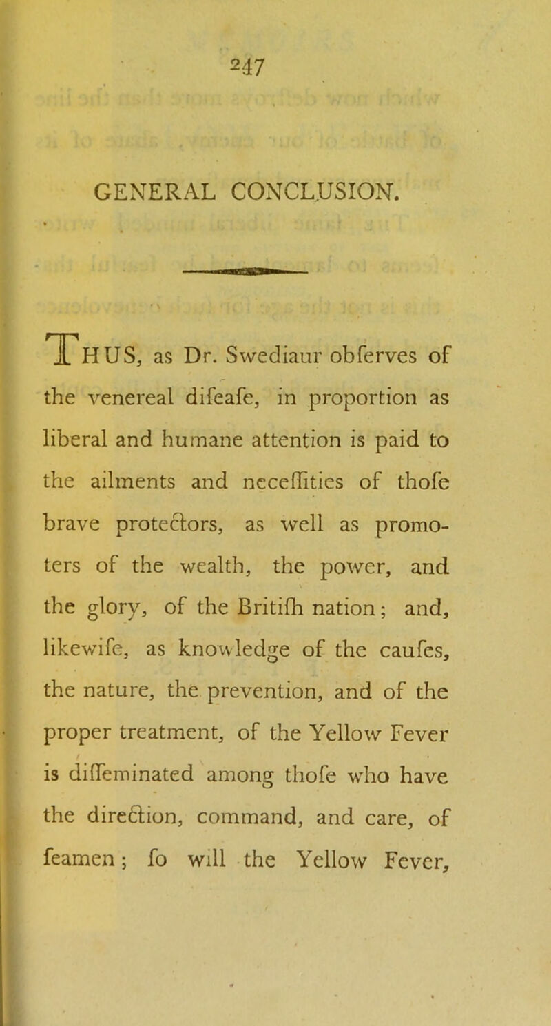 GENERAL CONCLUSION. 1 H US, as Dr. Swediaur obferves of the venereal difeafe, in proportion as liberal and humane attention is paid to the ailments and ncceflities of thofe brave protectors, as well as promo- ters of the wealth, the power, and the glory, of the Britifh nation; and, likewife, as knowledge of the caufes, the nature, the prevention, and of the proper treatment, of the Yellow Fever is dilfeminated among thofe who have the diredtion, command, and care, of feamen; fo will the Yellow Fever,