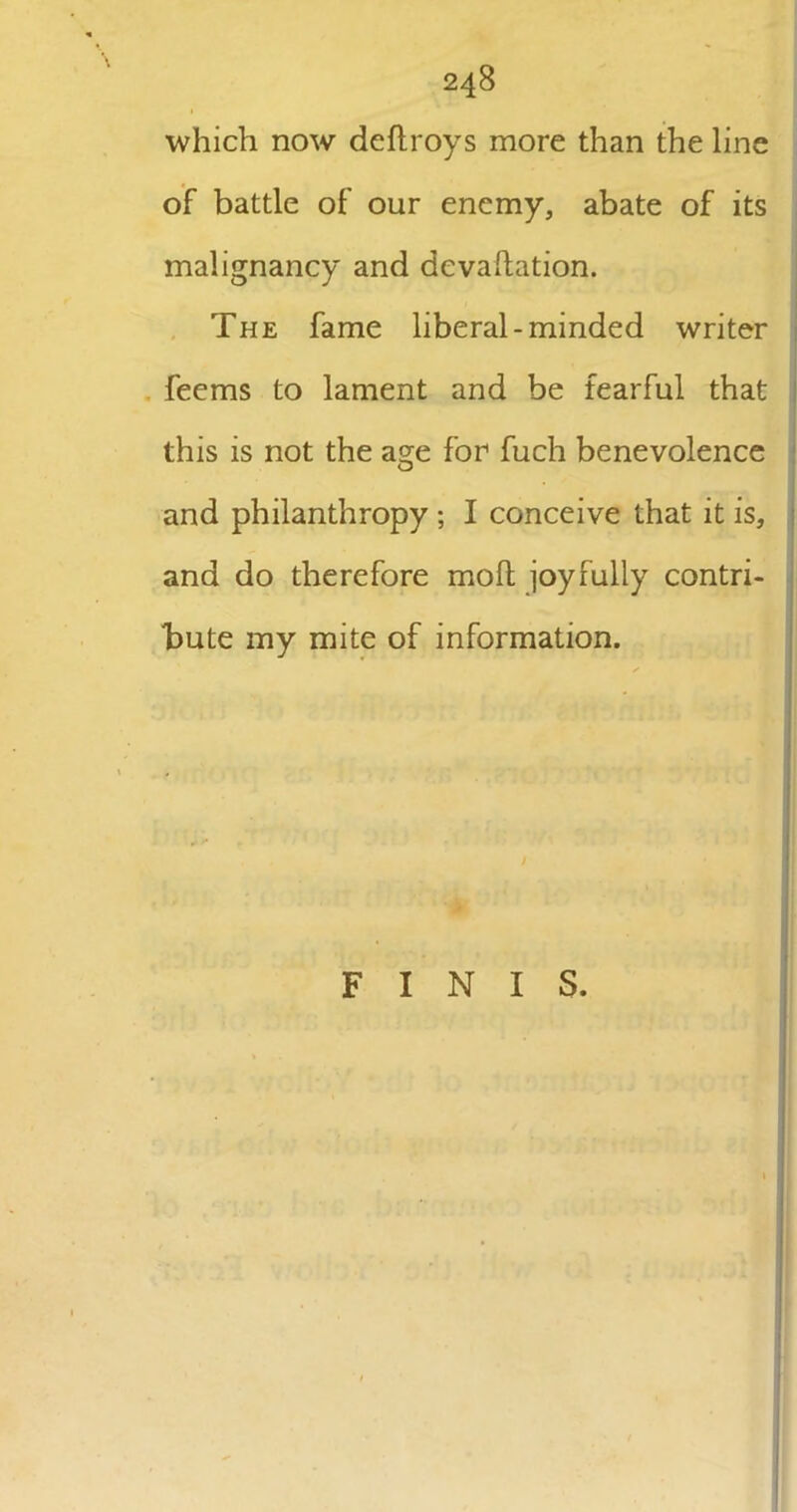 which now deftroys more than the line of battle of our enemy, abate of its malignancy and dcvacation. The fame liberal-minded writer feems to lament and be fearful that this is not the a^e for fuch benevolence and philanthropy ; I conceive that it is, and do therefore molt joyfully contri- bute my mite of information. FINIS.
