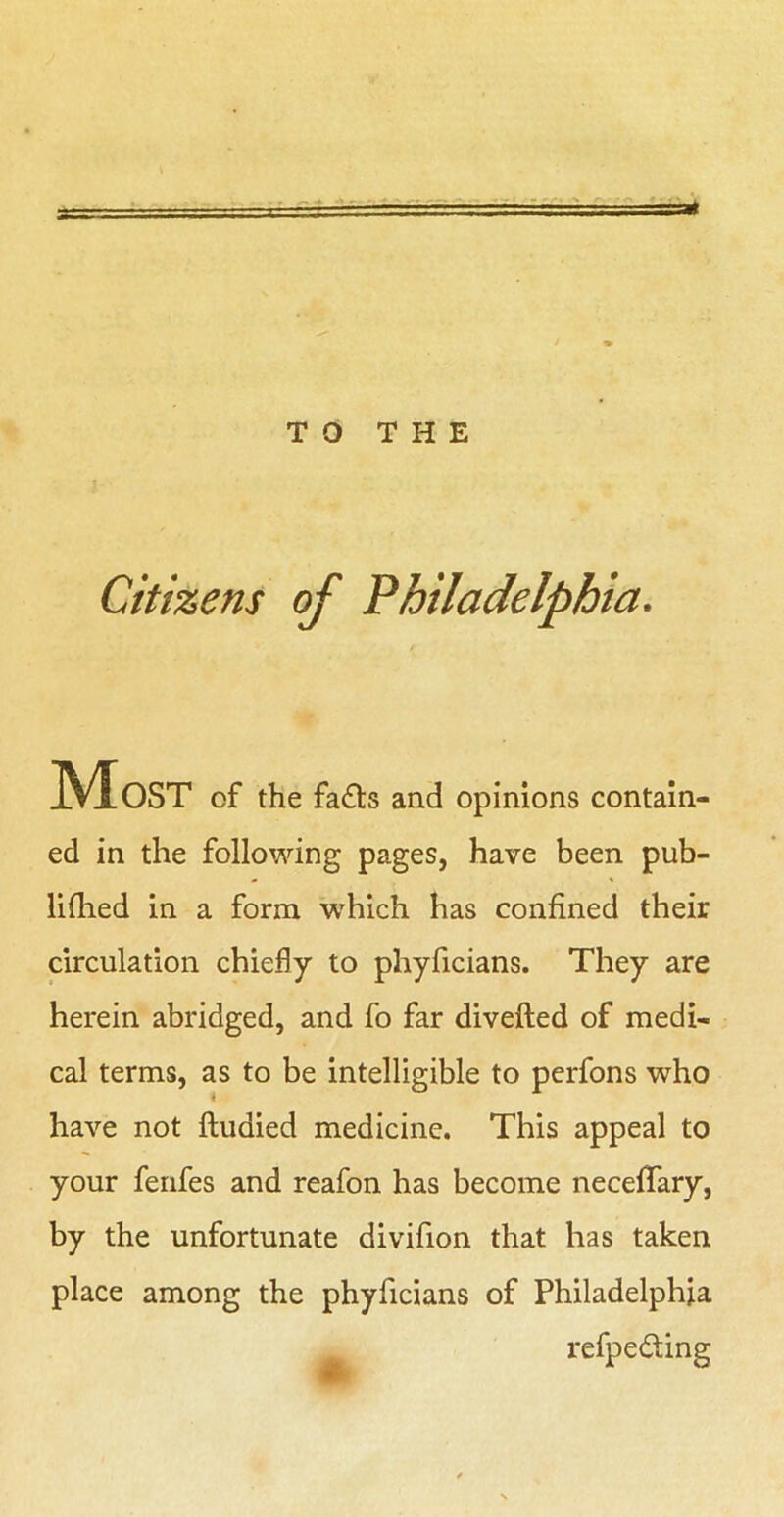 TO THE Citizens of Philadelphia. ed in the following pages, have been pub- lifhed in a form -which has confined their circulation chiefly to phyficians. They are herein abridged, and fo far divefted of medi- cal terms, as to be intelligible to perfons who have not ftudied medicine. This appeal to your fenfes and reafon has become necefifary, by the unfortunate divifion that has taken place among the phyficians of Philadelphia of the fadls and opinions contain- refpedting