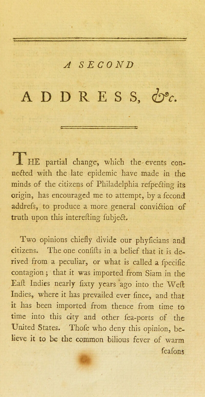 A A SECOND ADDRESS, The partial change, which the--events con- nefted with the late epidemic have made in the minds of the citizens of Philadelphia refpedling its origin, has encouraged me to attempt, by a fecond addrefs, to produce a more general convidlion of truth upon this interefling fubjeft. Two opinions chiefly divide our phyficians and citizens. The one confifts in a belief that it is de- rived from a peculiar, or what is called a fpecific contagion; that it was imported from Siam in the Eaft Indies nearly fixty years 'ago into the Weft Indies, where it has prevailed ever fmee, and that it has been imported from thence from time to time into this city and other fea-ports of the United States. Thofe who deny this opinion, be- lieve it to be the common bilious fever of warm feafons