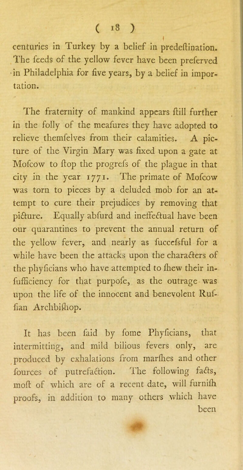 ( ) I centuries in Turkey by a belief in predeftination. ,The feeds of the yellow fever have been preferved ‘in Philadelphia for five years, by a belief in impor- tation. The fraternity of mankind appears ftill further in the folly of the meafures they have adopted to relieve themfelves from their calamities. A pic- ture of the Virgin Mary was fixed upon a gate at Mofeow to flop the progrefs of the plague in that city in the year 1771. The primate of Mofeow was torn to pieces by a deluded mob for an at- tempt to cure their prejudices by removing that pifture. Equally abfurd and inefieftual have been our quarantines to prevent the annual return of the yellow fever, and nearly as fuccefsful for a while have been the attacks upon the charafters of the phyficians who have attempted to fliew their in- fufficiency for that purpofe, as the outrage was upon the life of the innocent and benevolent Ruf- fian Archbifliop. It has been faid by fome Phyficians, that intermitting, and mild bilious fevers only, are produced by exhalations from marflies and other fources of putrcfaclion. The following facets, moft of which are of a recent date, will furnifli proofs, in addition to many others which have been