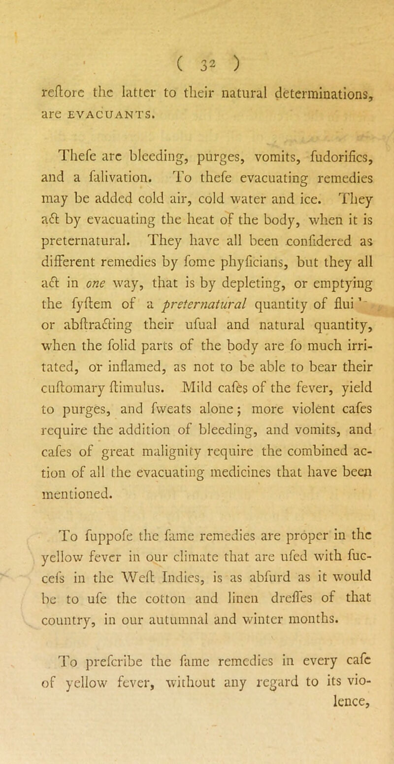 reflorc the latter to their natural determinations, are evacuants. Thefe arc bleeding, purges, vomits, fudorifics, and a falivation. To thefe evacuating remedies may be added cold air, cold water and ice. They a6l by evacuating the heat oT the body, when it is preternatural. They have all been eonfidered as different remedies by fome phyficians, but they all aft in one way, that is by depleting, or emptying the fyftem of a preternatural quantity of flui or abftradling their ufual and natural quantity, when the folid parts of the body are fo much irri- tated, or inflamed, as not to be able to bear their cuffomary flimulus. Mild cafts of the fever, yield to purges, and fweats alone; more violent cafes require the addition of bleeding, and vomits, and cafes of great malignity require the combined ac- tion of all the evacuating medicines that have been mentioned. To fuppofe the fame remedies are proper in the yellow fever in our climate that are ufed with fuc- cefs in the Weft Indies, is as abfurd as it would be to ufe the cotton and linen dreffes of that country, in our autumnal and winter months. To prefcribe the fame remedies in every cafe of yellow fever, without any regard to its vio- lence,