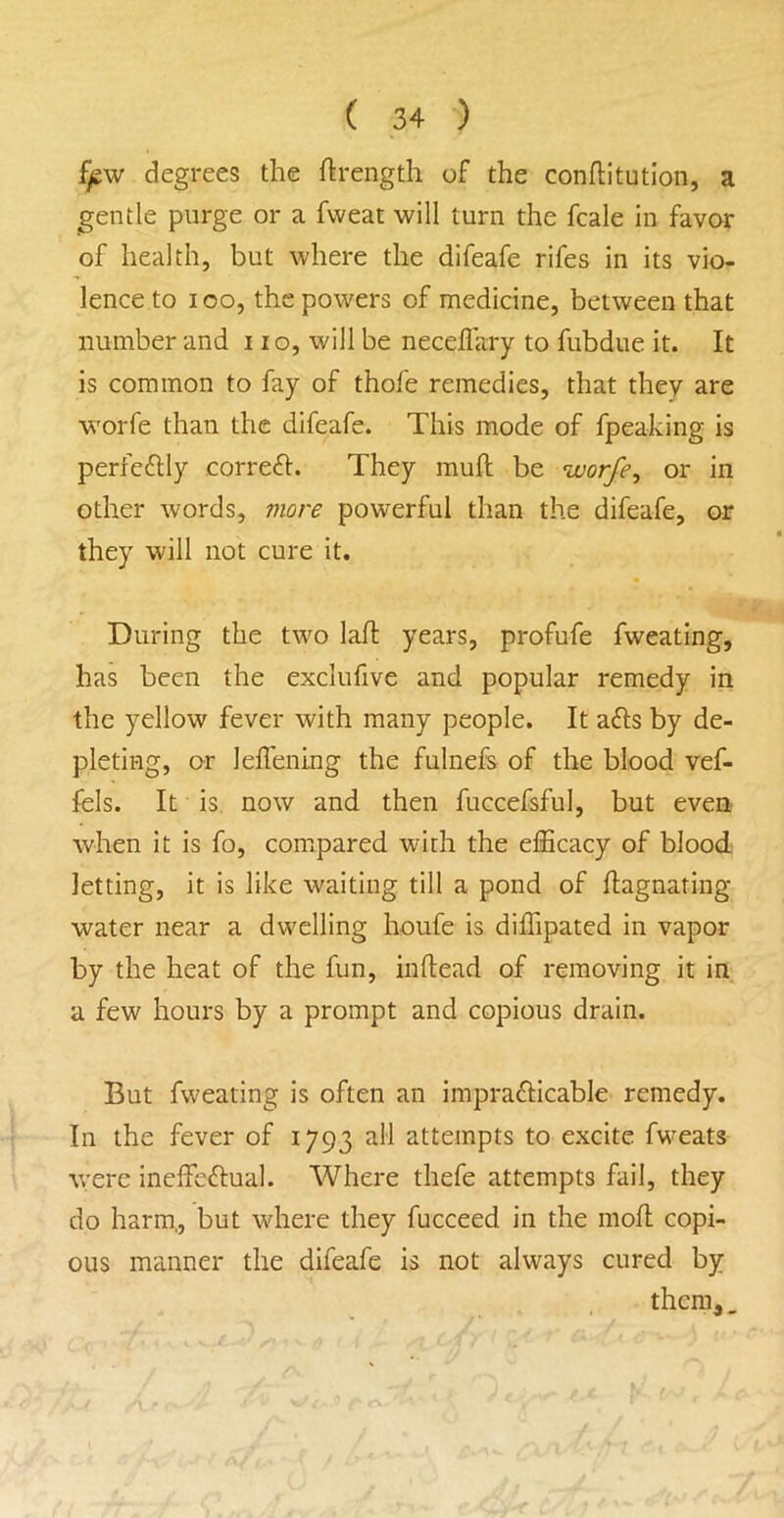 f/sw degrees the ftrength of the conftitutlon, a gentle purge or a fweat will turn the fcale in favor of health, but where the difeafe rifes in its vio- lence to I oo, the powers of medicine, between that number and no, will be neceflary to fubdue it. It is common to fay of thofe remedies, that they are worfe than the difeafe. This mode of fpeaking is perfeftly correfl:. They muft be worfe, or in other words, more powerful than the difeafe, or they will not cure it. During the two lafl: years, profufe fweating, has been the exclufive and popular remedy in the yellow fever with many people. It afls by de- pleting, or leffening the fulnefs of the blood vef- fcls. It is, now and then fuccefsful, but even when it is fo, compared with the efficacy of blood letting, it is like waiting till a pond of flagnating water near a dwelling houfe is diffipated in vapor by the heat of the fun, inftead of removing it in a few hours by a prompt and copious drain. But fweating is often an imprafticable remedy. In the fever of 1793 all attempts to excite fweats were ineffedlual. Where thefe attempts fail, they do harm,, but where they fucceed in the mofl copi- ous manner the difeafe is not always cured by them,.