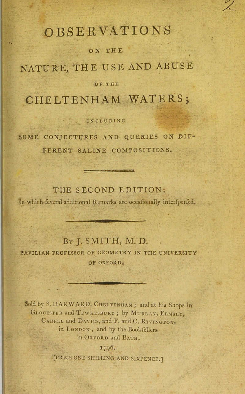 OBSERVATIONS ON THE NATURE, THE USE AND ABUSE OF THE CHELTENHAM WATERS; INCLUDING SOME CONJECTURES AND QUERIES ON DIF- FERENT SALINE COMPOSITIONS. THE SECOND EDITION; In .which fevcral additional Remarks are occafionally interlperfed. By J. SMITH, M. D. . 3AVIL1AN PROFESSOR OF GEOMETR'Y IN THE UNIVERSITY OF OXFORD. Sold by S. HAK.WARD, Cheltenham ; and at his Shops in Glocester and Tewkesbury ; by .Murray, Elmsly, Cadell and Davies, and F. and C. Rivington^ In London ; and by the Bookfellers in Oxford and Bath, 1796.- [PRICE ONE SHILLING AND SIXPENCE.]