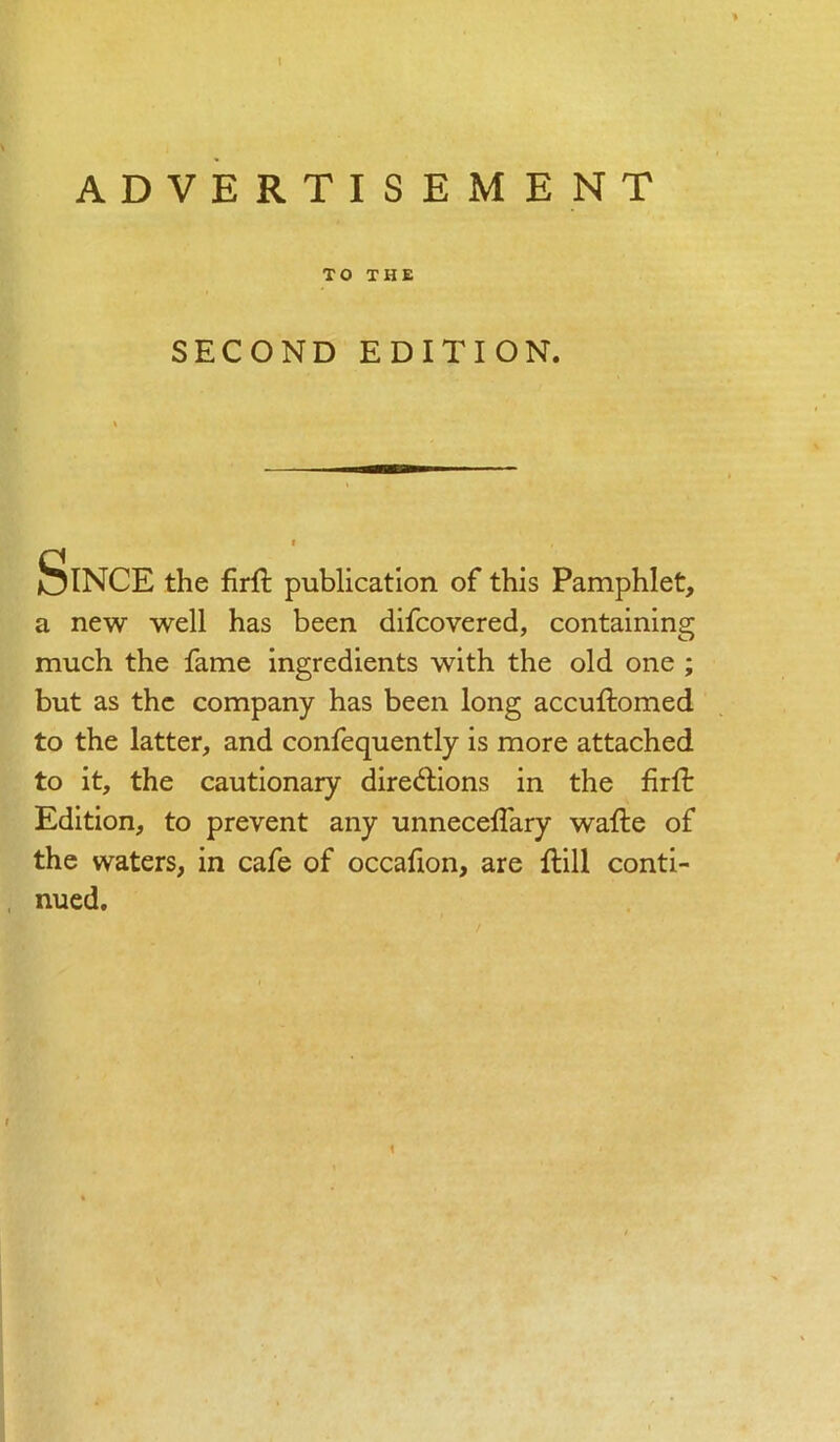 I ADVERTISEMENT TO THE SECOND EDITION. Since the firft publication of this Pamphlet, a new well has been difcovered, containing much the fame ingredients with the old one ; but as the company has been long accuftomed to the latter, and confequently is more attached to it, the cautionary directions in the firfl: Edition, to prevent any unneceffary wafte of the waters, in cafe of occafion, are Hill conti- nued.