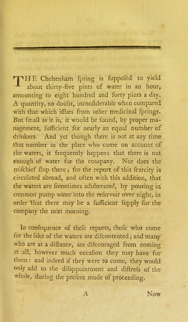 H E Cheltenham fprlng is fuppofed to yield about thirty-five pints of water in an hour, amounting to eight hundred and forty pints a day. A quantity, no doubt, inconfiderable when compared with that which iflTues from other medicinal fprings. But fmall as it is, it would be found, by proper ma- nagement, fufficient for nearly an equal number of drinkers. And yet though there is not at any time that number in the place who come on account of the waters, it frequently happens that there is not enough of water for the company. Nor does the mifchief flop there; for the report of this fcarcity is circulated abroad, and often with this addition, that the waters are fometimes adulterated, by pouring In common purnp water into the refervoir over night, in order Ihat there may be a fufficient fupply for the company the next morning. In confequence of thefe reports, thofe who come for the fake of the waters are difcontented j and many who are at a diftance, are difcouraged from coming at all, however much occafion they may have for them : and indeed if they were to come, they would only add to the difappointment and diftrefs of the whole, during the prefent mode of proceeding.