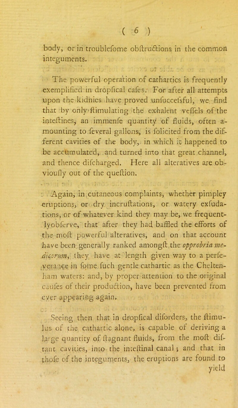 body, or in troublefome obftriiclions in the common integuments. The powerful operation of cathartics is frequently exemplified in dropfical cafes.* For after all attempts upon the kidhies have proved unfuccefsful, we find that by only'ftimulating the exhalent veflTels of the inteflines, an immenfe quantity of fluids, often a- mounting to.feveral gallons, is folicited from the dif- ferent cavities of the body, in which it happened to be accumulated, and turned into that great channel, and thence difcharged. Here all alteratives are ob- vioufly out of the queftion. Again, in,cutaneous complaints, whether pimpley eruptions, or dry incruftations, or watery exfuda- tions, or of whatever kind they may be, we frequent- lyobfcrve, that after they had baffled the efforts of the moft powerful alteratives, and on that account have been.generally ranked amongft the opprobria me- dicorum^ they have at length given way to a perfe- jveraaee in fome fuch gentle cathartic as the Chelten- ham waters: and, by proper attention to the original caufes of their produclion, have been prevented from ever appearing again. Seeing then that in dropfical diforders, the flimu- lus of the cathartic alone, is capable of deriving a large quantity of fiagnant fluids, from the moft dif- rant cavities, into the inteftinal canal; and that in {.hofe of the integuments, the eruptions arc found to yield