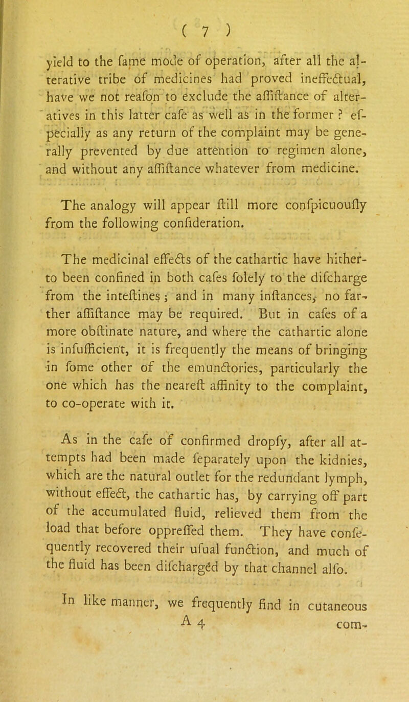 yield to the fame mode of operation, after all the al- terative tribe of medicines had proved ineffeftual, have we not reafqn to exclude the afliftance of alter- atives in this latter cafe as well as in the former ? ef- pecially as any return of the complaint may be gene- rally prevented by due attention to regimen alone, and without any alTiftance whatever from medicine. The analogy will appear ftill more confpiciioufly from the following confideration. The medicinal effedls of the cathartic have hither- to been confined in both cafes folely to the difcharge from the inteftines ; and in many inftancesy no far- ther afliftance may be required. But in cafes of a more obftinate nature, and where the cathartic alone is infufficient, it is frequently the means of bringing ■in fome other of the emunflories, particularly the one which has the neareft affinity to the complaint, to co-operate with it. As in the cafe of confirmed dropfy, after all at- tempts had been made feparately upon the kidnies, which are the natural outlet for the redundant lymph, without effedt, the cathartic has, by carrying off part of the accumulated fluid, relieved them from the load that before oppreffed them. They have confe- quently recovered their ufual funftion, and much of the fluid has been difchargdd by that channel alfo. In like manner, we frequently find in cutaneous 4 com-