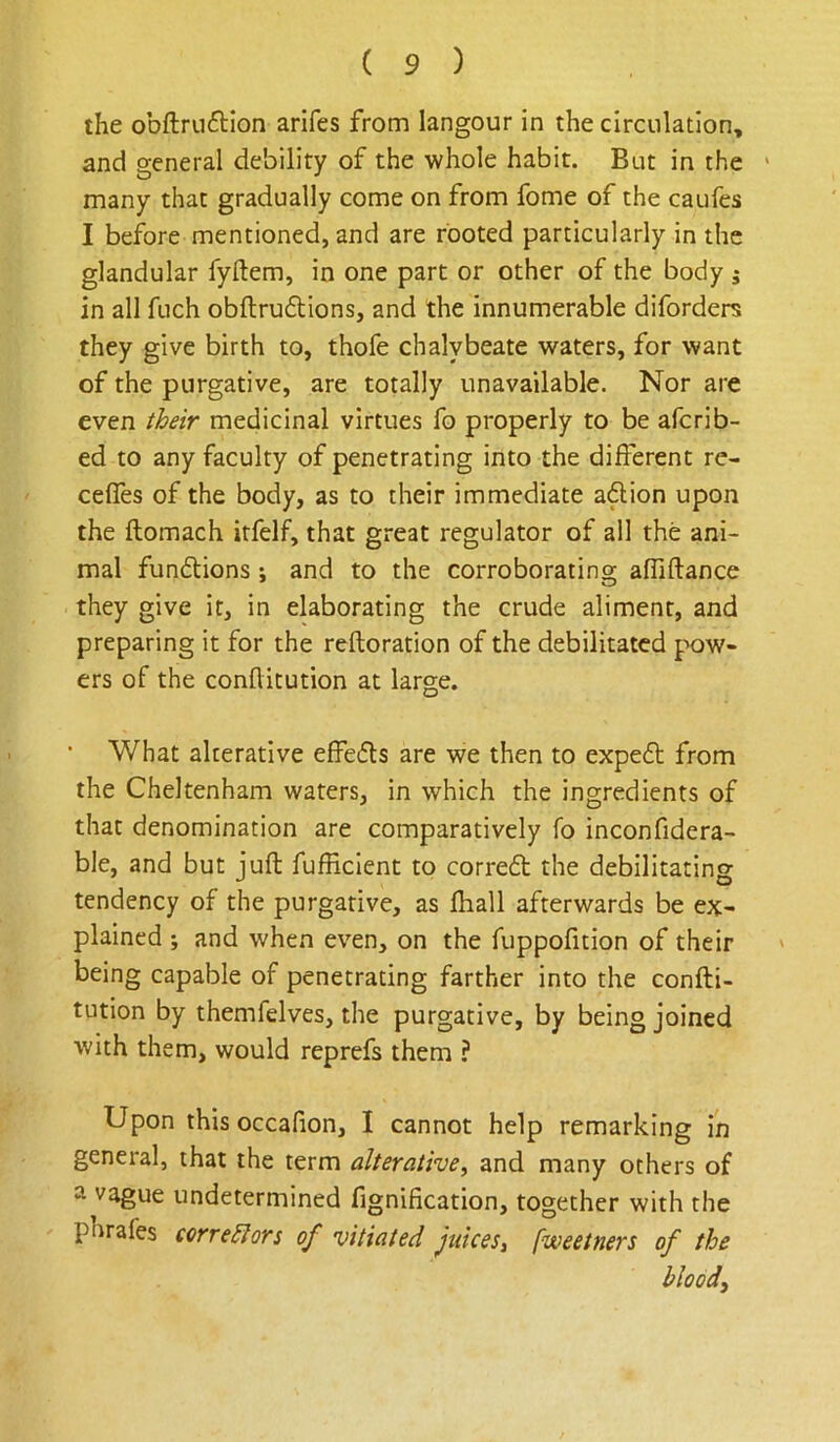 the obftruftion arifes from langour in the circulation, and general debility of the whole habit. But in the > many that gradually come on from fome of the caufes I before mentioned, and are rooted particularly in the glandular fyftem, in one part or other of the body j in all fuch obflruftions, and the innumerable diforders they give birth to, thofe chalybeate waters, for want of the purgative, are totally unavailable. Nor are even their medicinal virtues fo properly to be afcrib- ed to any faculty of penetrating into the different re- ceffes of the body, as to their immediate adion upon the ftomach itfelf, that great regulator of all the ani- mal fundions; and to the corroborating affiftance they give it, in elaborating the crude aliment, and preparing it for the reftoration of the debilitated pow- ers of the conflitution at large. What alterative effeds are we then to exped from the Cheltenham waters, in which the ingredients of that denomination are comparatively fo inconfidera- ble, and but juft fufficient to corred the debilitating tendency of the purgative, as ftiall afterwards be ex- plained ; and when even, on the fuppofition of their being capable of penetrating farther into the confti- tution by themfelves, the purgative, by being joined with them, would reprefs them ? Upon this occafion, I cannot help remarking in general, that the term alterative, and many others of a vague undetermined fignification, together with the phrafes corre^ors of vitiated Juices, fweetners of the bloody