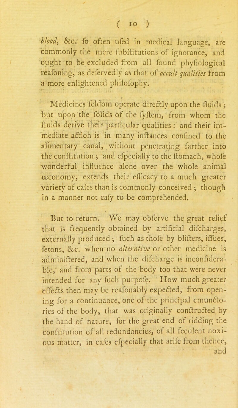 hloodi Sic. fo often ufed in medical language, are commonly the mere fnbftitutions of ignorance, and ought to be excluded from all found phyfiological reafoning, as defervedly as that of oca{I^ qualities from a more enlightened philolbphy. I Medicines feldom operate diredlly upon the fluids; but upon'the folids of the fyftem, from whom the fluids derive their particular qualities : and their im- mediate aftion is in many inftances confined to the alimentary canal, without penetrating farther into the conftitution ; and efpecially to the ftomach, whofe Avonderful influence alone over the whole animal oeconomy, extends their efficacy to a much greater variety of cafes than is commonly conceived ; though in a manner not eafy to be comprehended. But to return. We may obferve the great relief that is frequently obtained by artificial difcharges, externally produced ; fuch as thofe by blifters, ilTues, fetons, &c. when no alterative or other medicine is adminiftered, and when the difcharge is inconfidera- ble, and frorp parts of the body too that were never intended for any fuch purpofe. How much greater effefls then may be reafonably expeded, from open- ing for a continuance, one of the principal emundo- ries of the body, that was originally conftruded by the hand of nature, for the great end of ridding the conftitution of all redundancies, of all feculent noxi- ous matter, in cafes efpecially that arife from thence, and