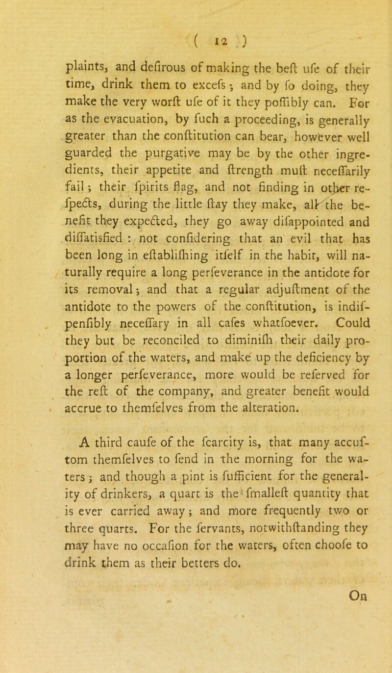 plaints, and defirous of making the beft ufe of their time, drink them to excefs •, and by fo doing, they make the very worfl: ufe of it they pofiibiy can. For as the evacuation, by fuch a proceeding, is generally greater than the conftitution can bear, however well guarded the purgative may be by the other ingre- dients, their appetite and ftrength mult neceffarily fail; their fpirits flag, and not finding in otlier re- fpeds, during the little (lay they make, alKthe be- nefit they expeded, they go away difappointed and diflatisfied : not confidering that an evil that has been long in eftablilhing itfelf in the habit, will na- turally require a long perfeverance in the antidote for its removal *, and that a regular adjullment of the antidote to the powers of the conftitution, is indif- penfibly neceflfary in all cafes whatfoever. Could they but be reconciled to diminifh their daily pro- portion of the waters, and make up the deficiency by a longer perfeverance, more would be referved for the reft of the company, and greater benefit would . accrue to themfelves from the alteration. A third caufe of the fcarcity is, that many accuf- tom themfelves to fend in the morning for the wa- ters i and though a pint is fufficient for the general- ity of drinkers, a quart is the fmalleft quantity that ^ is ever carried away; and more frequently two or three quarts. For the fervants, notwithftanding they may have no occafion for the waters, often choofe to drink them as their betters do. On