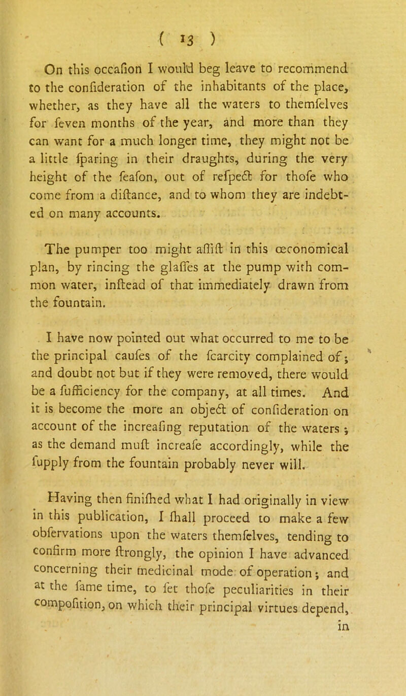 On this occafion I would beg leave to recommend to the confideration of the inhabitants of the place, whether, as they have all the waters to themfelves for feven months of the year, and more than they can want for a much longer time, they might not be a little fparing in their draughts, during the very height of the feafon, out of refpeft for thofe who come from a diftance, and to whom they are indebt- ed on many accounts. The pumper too might aflift in this oeconomicd plan, by rincing the glafles at the pump with com- mon water, infbead of that immediately drawn from the fountain. ^ I have now pointed out what occurred to me to be the principal caufes of the fcarcity complained of; ' and doubt not but if they were removed, there would be a fufficiency for the company, at all times. And it is become the more an objed of confideration on account of the increafing reputation of the waters *, as the demand muft increafe accordingly, while the lupply from the fountain probably never will. Having then finifhed what I had originally in view in this publication, I fhall proceed to make a few obfervations upon the waters themfelves, tending to confirm more ftrongly, the opinion I have advanced concerning their medicinal mode of operation; and at the fame time, to fet thofe peculiarities in their compofition, on which their principal virtues depend, in