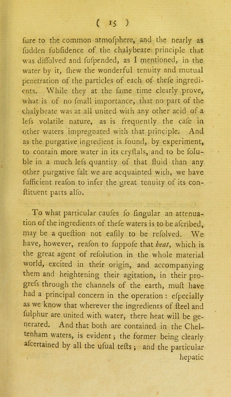 ( >5 ) fvrc to the common atmofphere, and the nearly as fuddcn fubfidence of the chalybeate principle that was diflblved and fufpended, as I mentioned, in the water by it, fl-iew the wonderful tenuity and mutual penetration of the particles of each ot thefc ingredi- ents. While they at the fame time clearly prove, what is of no fcnall importance, that no part of the chalybeate was at all united with any other acid of a lefs volatile nature, as is frequently the cafe in other waters impregnated with that principle; And as the purgative ingredient is found, by experiment, to contain more water in its cryflals, and to be folu- ble in a much lefs quantity of that fluid than any other purgative fait we are acquainted with, we have fufRcient reafon to infer the great tenuity of its con- flituent parts alfo. To what particular caufes fo Angular an attenua- tion of the ingredients of thefe waters is to be afcribed, may be a queftion not eafily to be refolved. We have, however, reafon to fuppofe that which is the great agent of refolution in the whole material world, excited in their origin, and accompanying them and heightening their agitation, in their pro- grefs through the channels of the earth, mufl: have had a principal concern in the operation : efpecially as we know that wherever the ingredients of fteel and fulphur are united with water, there heat will be ge- nerated. And that both are contained in the Chel- tenham waters, is evident; the former being clearly sfcertained by all the ufual tells; and the particular hepatic