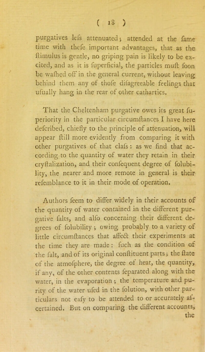 purgatives Ids attenuated; attended at the fame time with thefe important advantages, that as the fiimulus is gentle, no griping pain is likely to be ex- cited, and as it is fuperficial, the particles muft foon be waflied off in the general current, without leaving behind them any of thofe difagreeable feelings that ufually hang in the rear of other cathartics. That the Cheltenham purgative owes its great fu- periority in the particular circumftances I have here defcribed, chiefly to the principle of attenuation, will appear ftill more evidently from comparing it with other purgatives of that clafs: as we find that ac- cording to the quantity of water they retain in their cryftalization, and their confequent degree of folubi- lity, the nearer and more remote in general is their refemblance to it in their mode of operation. Authors feem to differ widely in their accounts of the quantity of water contained in the different pur- gative falts, and alfo concerning their different de- grees of folubility •, owing probably to a variety of little circumftances that affeft their experiments at the time they are made : fuch as the condition of the fait, and of its original conftituent parts j the ftate of the atmofphere, the degree of heat, the quantity, if any, of the other contents feparated along with the water, in the evaporation ; the temperature and pu- rity of the water ufed in the folution, with other par- ticulars not ealy to be attended to or accurately af- certained. But on comparing the different accounts.