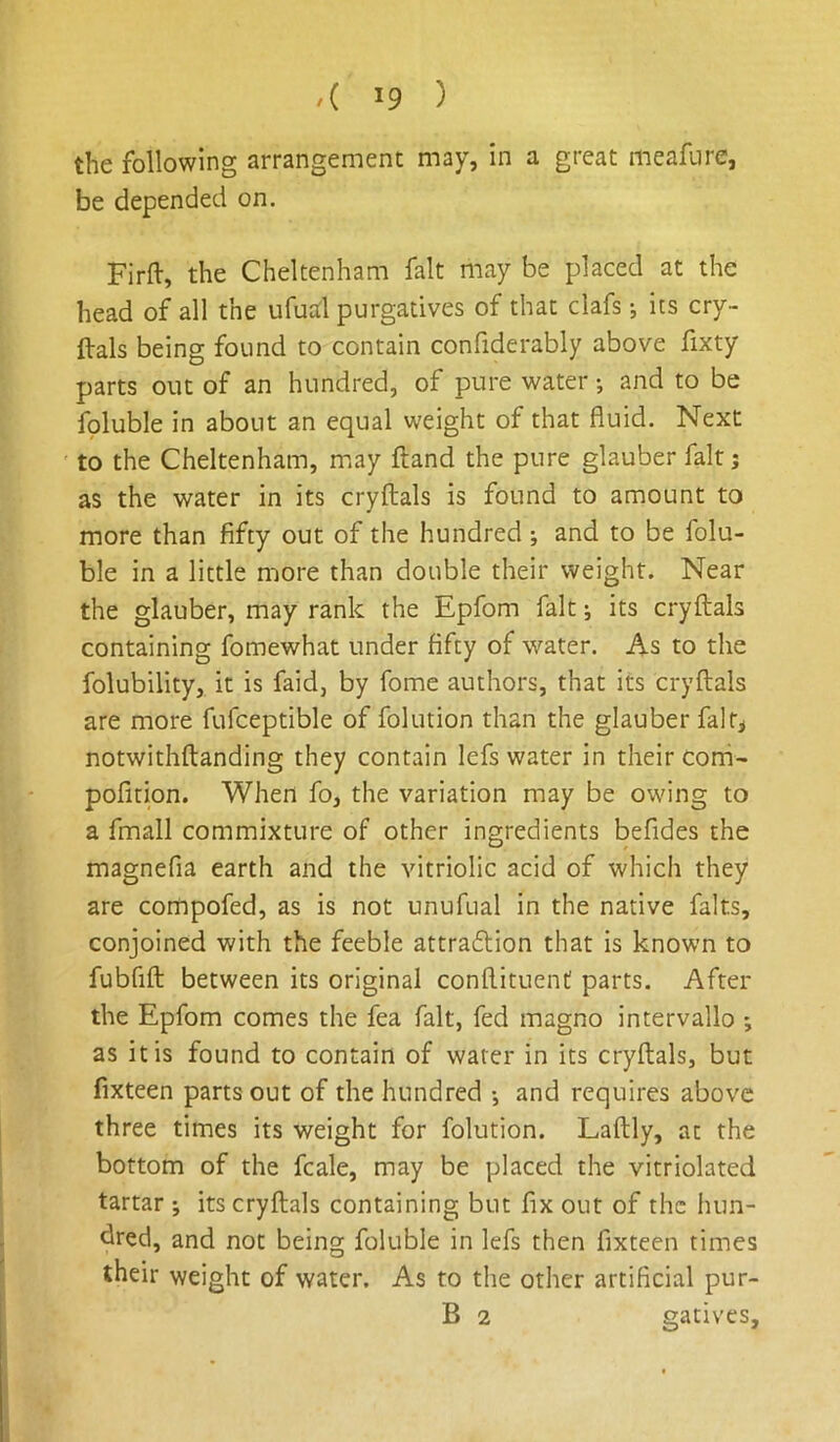 the following arrangement may, in a great meafiire, be depended on. Firft, the Cheltenham fait may be placed at the head of all the ufuitl purgatives of that clafs j its cry- ftals being found to contain confiderably above fixty parts out of an hundred, of pure water; and to be foluble in about an equal weight of that fluid. Next to the Cheltenham, may fland the pure glauber fait; as the water in its cryflals is found to amount to more than fifty out of the hundred ; and to be folu- ble in a little more than double their weight. Near the glauber, may rank the Epfom fait; its cryflals containing fomewhat under fifty of water. As to the folubility, it is faid, by fome authors, that its cryflals are more fufceptible of folution than the glauber falr^ notwithflanding they contain lefs water in their corri- pofition. When fo, the variation may be owing to a fmall commixture of other ingredients befides the magnefia earth and the vitriolic acid of which they are compofed, as is not unufual in the native falts, conjoined with the feeble attraflion that is known to fubfifl between its original conflituent parts. After the Epfom comes the fea fait, fed magno intervallo as it is found to contain of water in its cryflals, but fixteen parts out of the hundred •, and requires above three times its weight for folution. Laflly, at the bottom of the fcale, may be placed the vitriolated tartar j its cryflals containing but fix out of the hun- dred, and not being foluble in lefs then fixteen times their weight of water. As to the other artificial pur-