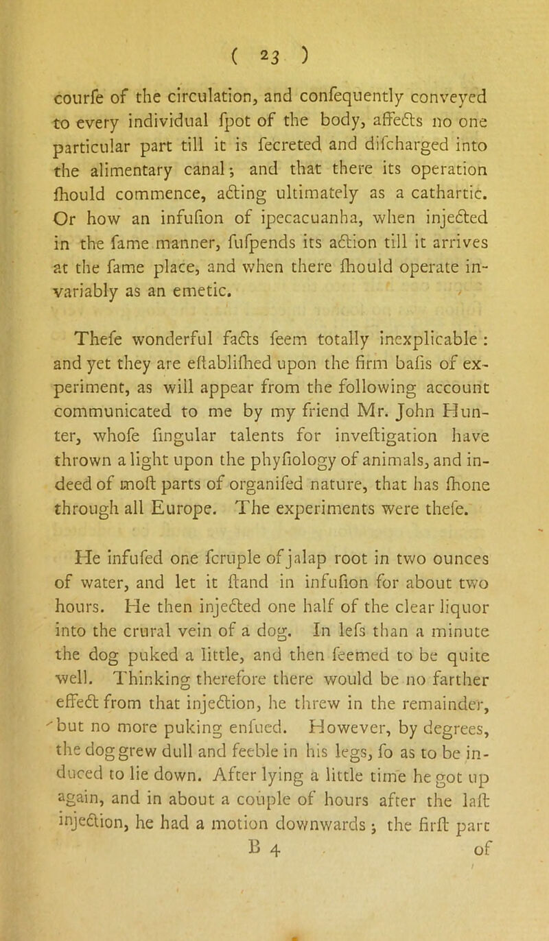 courfe of the circulation, and confequently conveyed to every individual fpot of the body, alfefts no one particular part till it is fecreted and diicharged into the alimentary canal; and that there its operation fhoLild commence, afting ultimately as a cathartic. Or how an infufion of ipecacuanha, when injedled in the fame manner, fiifpends its aftion till it arrives at the fame place, and when there fhould operate in- variably as an emetic. Thefe wonderful fa6ls feem totally inexplicable : and yet they are eftablifhed upon the firm bafis of ex- periment, as will appear from the following account communicated to me by my friend Mr. John Hun- ter, whofe fingular talents for inveftigation have thrown a light upon the phyfiology of animals, and in- deed of moft parts of organifed nature, that lias fhone through all Europe. The experiments were thefe. He infufed one fcruple of jalap root in two ounces of water, and let it {land in infufion for about two hours. He then injefled one half of the clear liquor into the crural vein of a dog. In lefs than a minute the dog puked a little, and then feemed to be quite well. Thinking therefore there would be no farther effefl from that injeflion, he threw in the remainder, ''but no more puking enfucd. However, by degrees, the dog grew dull and feeble in his legs, fo as to be in- duced to lie down. After lying a little time he got up again, and in about a couple of hours after the lafi: injection, he had a motion dov/nwards j the firit part B 4 of