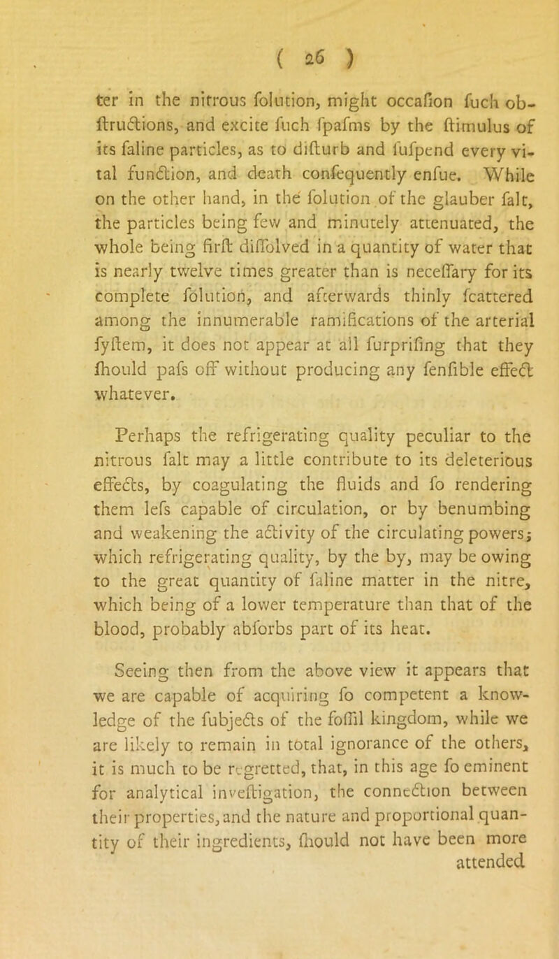 ter in the nitrous folntion, might occafion fuch ob- ftru6lions, and excite fuch fpafms by the ftimulus of its faline particles, as to difturb and fufpend every vi- tal fundion, and death confcquently enfue. While on the other hand, in the folution of the glauber fait, the particles being few and minutely attenuated, the whole being firft diflblved in a quantity of water that is nearly twelve times greater than is neceffary for its complete folution, and afterwards thinly fcattered among the innumerable ramifications of the arterial fyftem, it does not appear at all furprifing that they fhould pafs off without producing any fenfible effed whatever. Perhaps the refrigerating quality peculiar to the nitrous fait may a little contribute to its deleterious effeds, by coagulating the fluids and fo rendering them lefs capable of circulation, or by benumbing and weakening the adivity of the circulating powersj which refrigerating quality, by the by, may be owing to the great quantity of faline matter in the nitre, which being of a lower temperature than that of the blood, probably abforbs part of its heat. Seeing then from the above view it appears that we are capable of acquiring fo competent a know- ledge of the fubjeds of the foflil kingdom, while we are likely to remain in total ignorance of the others, it is much to be regretted, that, in this age fo eminent for analytical inveftigation, the conncdion between their properties, and the nature and proportional quan- tity of their ingredients, fliould not have been more attended