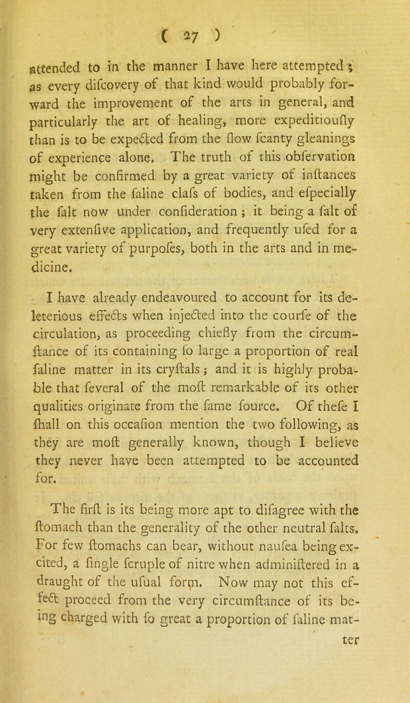 attended to in the manner I have here attempted; as every difcovery of that kind would probably for- ward the improvement of the arts in general, and particularly the art of healing, more expeditioufly than is to be expedted from the flow fcanty gleanings of experience alone. The truth of this obfervation might be confirmed by a great variety of inftances taken from the faline clafs of bodies, and efpecially the fait now under confideration; it being a fait of very extenfive application, and frequently ufed for a great variety of purpofes, both in the arts and in me- dicine. I have already endeavoured to account for its de- leterious elfedts when injedted into the courfe of the circulation, as proceeding chiefly from the circum- ftance of its containing io large a proportion of real faline matter in its cryftals; and it is highly proba- ble that feveral of the moft remarkable of its other qualities originate from the fame fource. Of thefe I fhall on this occafion mention the two following, as they are moft generally known, though I believe they never have been attempted to be accounted for. The firft is its being more apt to difagree with the ftomach than the generality of the other neutral falts. For few ftomachs can bear, without naufea being ex- cited, a Angle fcruple of nitre when adminiftered in a draught of the ufual fon,n. Now may not this ef- teft proceed from the very circumftance of its be- ing charged with fo great a proportion of faline mat-