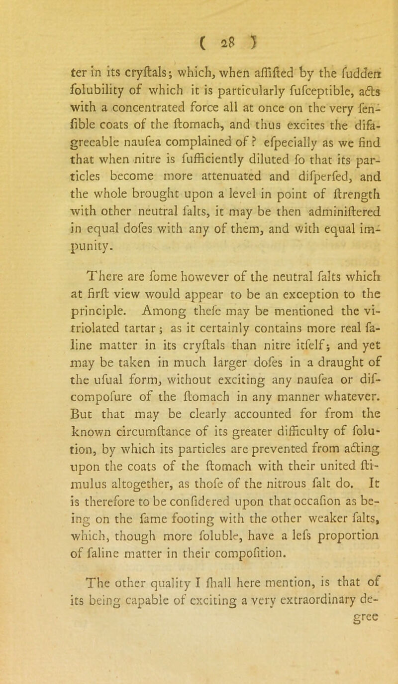 ( 2? ) ter in its cryftals; which, when afTifted by the fiiddeni folubility of which it is particularly fufceptible, afls with a concentrated force all at once on the very fen- fible coats of the ftomach, and thus excites the difa- greeable naufea complained of ? efpecially as we find that when nitre is fufficiently diluted fo that its par- ticles become more attenuated and difperfed, and the whole brought upon a level in point of ftrength with other neutral laks, it may be then adminiftered in equal dofes with any of them, and with equal im- punity. There are fome however of the neutral falts which at firfl view would appear to be an exception to the principle. Among thefe may be mentioned the vi- triolated tartar; as it certainly contains more real fa- line matter in its cryftals than nitre itfelf j and yet may be taken in much larger dofes in a draught of the ufual form, without exciting any naufea or dif- compofure of the ftomach in any manner whatever. But that may be clearly accounted for from the known circumftance of its greater difficulty of folu- tion, by which its particles are prevented from a6ling upon the coats of the ftomach with their united fti- mulus altogether, as thofe of the nitrous fait do. It is therefore to be confidcred upon that occafion as be- ing on the fame footing with the other weaker falts, which, though more foluble, have a lefs proportion of faline matter in their compofition. The other quality I lliall here mention, is that of its being capable of exciting a very extraordinary de- gree