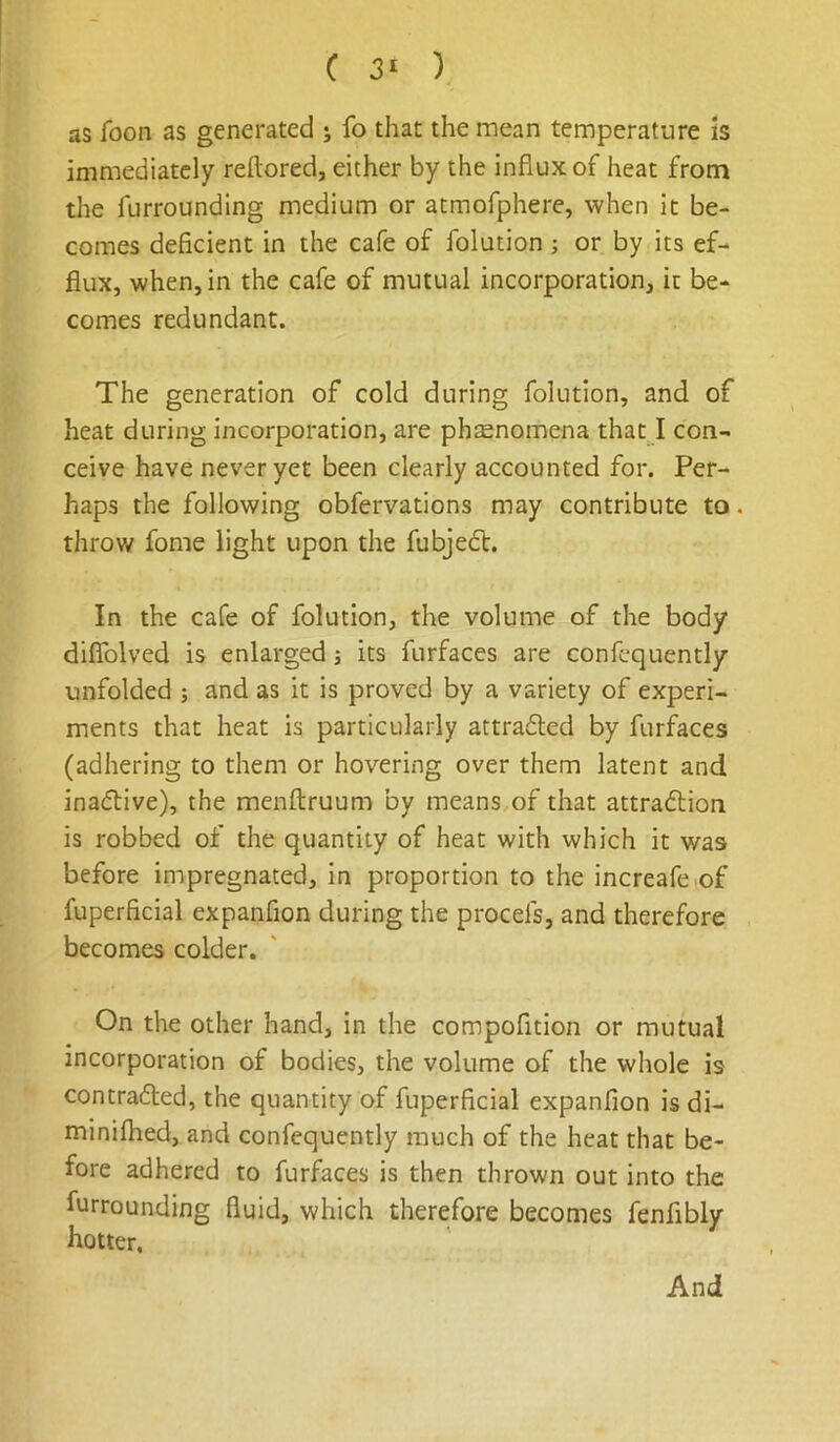 as foon as generated ; fo that the mean temperature is immediately reftored, either by the influx of heat from the furrounding medium or atmofphere, when it be- comes deficient in the cafe of folution ; or by its ef- flux, when, in the cafe of mutual incorporation, it be- comes redundant. The generation of cold during folution, and of heat during incorporation, are phsenomena that I con- ceive have never yet been clearly accounted for. Per- haps the following obfervations may contribute to. throw fome light upon the fubjedV. In the cafe of folution, the volume of the body diflTolved is enlarged j its furfaces are confcquently unfolded ; and as it is proved by a variety of experi- ments that heat is particularly attradled by furfaces (adhering to them or hovering over them latent and ina(51:ive), the menftruum by means,of that attradion is robbed of the quantity of heat with which it was before inipregnated, in proportion to the increafciof fuperficial expanfion during the procefs, and therefore becomes colder. On the other hand, in the compofition or mutual incorporation of bodies, the volume of the whole is contraded, the quantity of fuperficial expanfion is di- minifhed, and confequently much of the heat that be- fore adhered to furfaces is then thrown out into the furrounding fluid, which therefore becomes fenfibly hotter. And