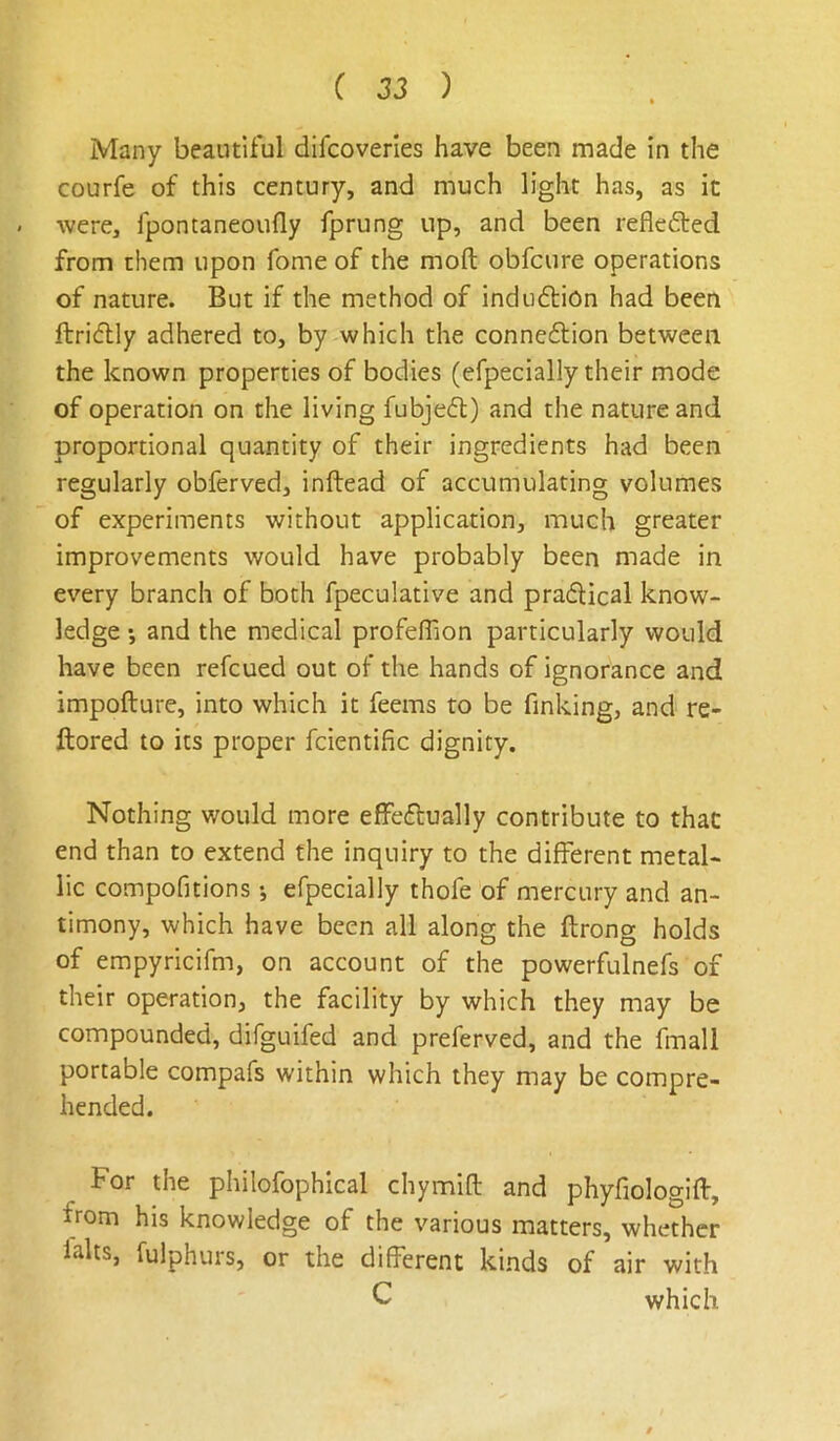 Many beautiful difcovenes have been made in the courfe of this century, and much light has, as it were, fpontaneoufly fprung up, and been reflefted from them upon fome of the moft obfcure operations of nature. But if the method of indu61:i0n had been ftridlly adhered to, by which the connexion between the known properties of bodies (efpecially their mode of operation on the living fubjedt) and the nature and proportional quantity of their ingredients had been regularly obferved, inftead of accumulating volumes of experiments without application, much greater improvements would have probably been made in every branch of both fpeculative and prafUcal know- ledge •, and the medical profefTion particularly would have been refcued out of the hands of ignorance and impofture, into which it feems to be finking, and re- ftored to its proper fcientific dignity. Nothing would more effedlually contribute to that end than to extend the inquiry to the different metal- lic compofitions •, efpecially thofe of mercury and an- timony, which have been all along the ftrong holds of empyricifm, on account of the powerfulnefs of their operation, the facility by which they may be compounded, difguifed and preferved, and the fmall portable compafs within which they may be compre- hended. For the philofophical chymift and phyfiologift, from his knowledge of the various matters, whether lalts, fulphurs, or the different kinds of air with C which