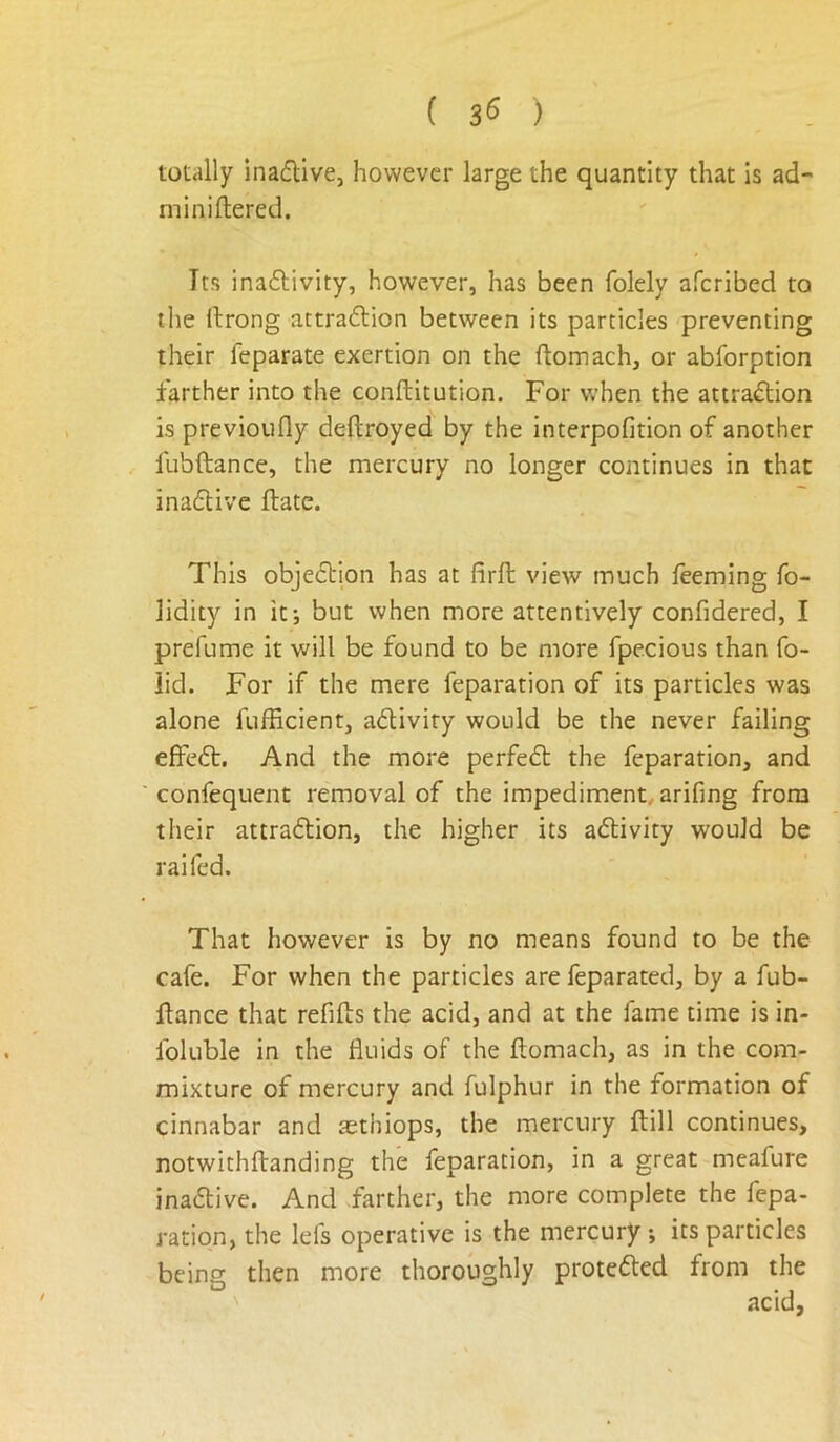 ( 3^ ) totally inaflive, however large the quantity that is ad- miniftered. Its inaflivity, however, has been folely aferibed to the llrong attra6lion between its particles preventing their feparate exertion on the ftomach, or abforption farther into the conftitution. For when the attraftion is previoiifly deftroyed by the interpofition of another fubftance, the mercury no longer continues in that ina6tive ftate. This objedtion has at firft view much leeming fo- lidity in it; but when more attentively confidered, I prefume it will be found to be more fpecious than fo- lid. For if the mere reparation of its particles was alone lufEcient, adiviry would be the never failing effeft. And the more perfedt the reparation, and ' conrequent removal of the impediment, arifing from their attradtion, the higher its adlivity would be raifed. That however is by no means found to be the cafe. For when the particles are feparated, by a fub- ftance that refills the acid, and at the fame time is in- Ibluble in the fluids of the ftomach, as in the com- mixture of mercury and fulphur in the formation of cinnabar and aethiops, the mercury ftill continues, notwithllanding the reparation, in a great meafure inadlive. And farther, the more complete the repa- ration, the lei's operative is the mercury ; its particles being then more thoroughly protedled from the