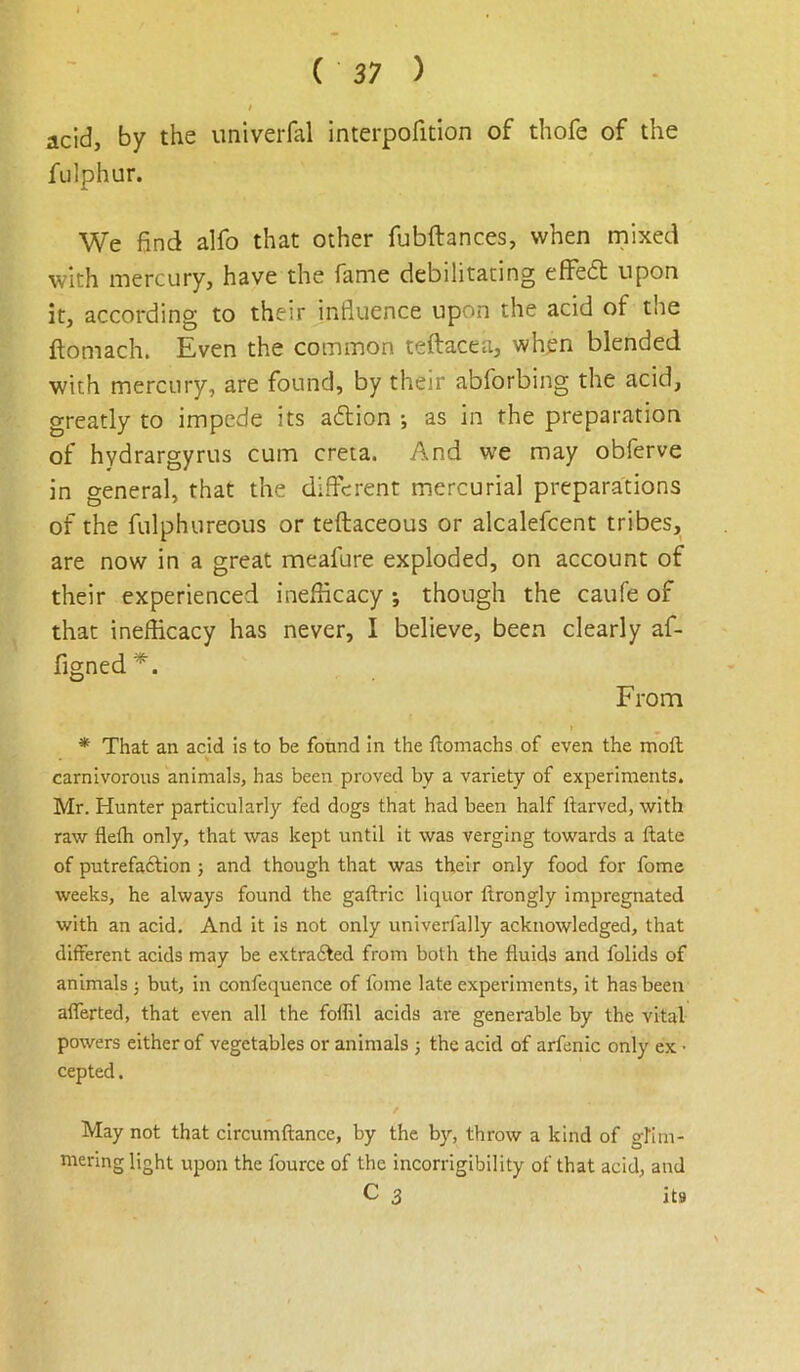 acid, by the univerfal interpofition of thofe of the fulphur. We find alfo that other fubftances, when rnixed with mercury, have the fame debilitating efFedt upon it, according to their influence upon the acid of the ftomach. Even the common teftacea, when blended with mercury, are found, by their abforbing the acid, greatly to impede its adlion ; as in the preparation of hydrargyrus cum creta. And we may obferve in general, that the different mercurial preparations of the fulphureous or teftaceous or alcalefcent tribes, are now in a great meafure exploded, on account of their experienced inefficacy ; though the caufe of that inefficacy has never, I believe, been clearly af- figned^. From * That an acid is to be found in the ftomachs of even the moft carnivorous animals, has been proved by a variety of experiments. Mr. Hunter particularly fed dogs that had been half Itarved, with raw flefh only, that was kept until it was verging towards a ftate of putrefaction ; and though that was their only food for fome weeks, he always found the gaftric liquor ftrongly impregnated with an acid. And it is not only univerfally acknowledged, that different acids may be extradted from both the fluids and folids of animals 3 but, in confequence of fome late experiments, it has been aflerted, that even all the foflil acids are generable by the vital- powers either of vegetables or animals 5 the acid of arfenic only ex • cepted. May not that circumftance, by the by, throw a kind of gfim- mering light upon the fource of the incorrigibility of that acid, and C s its