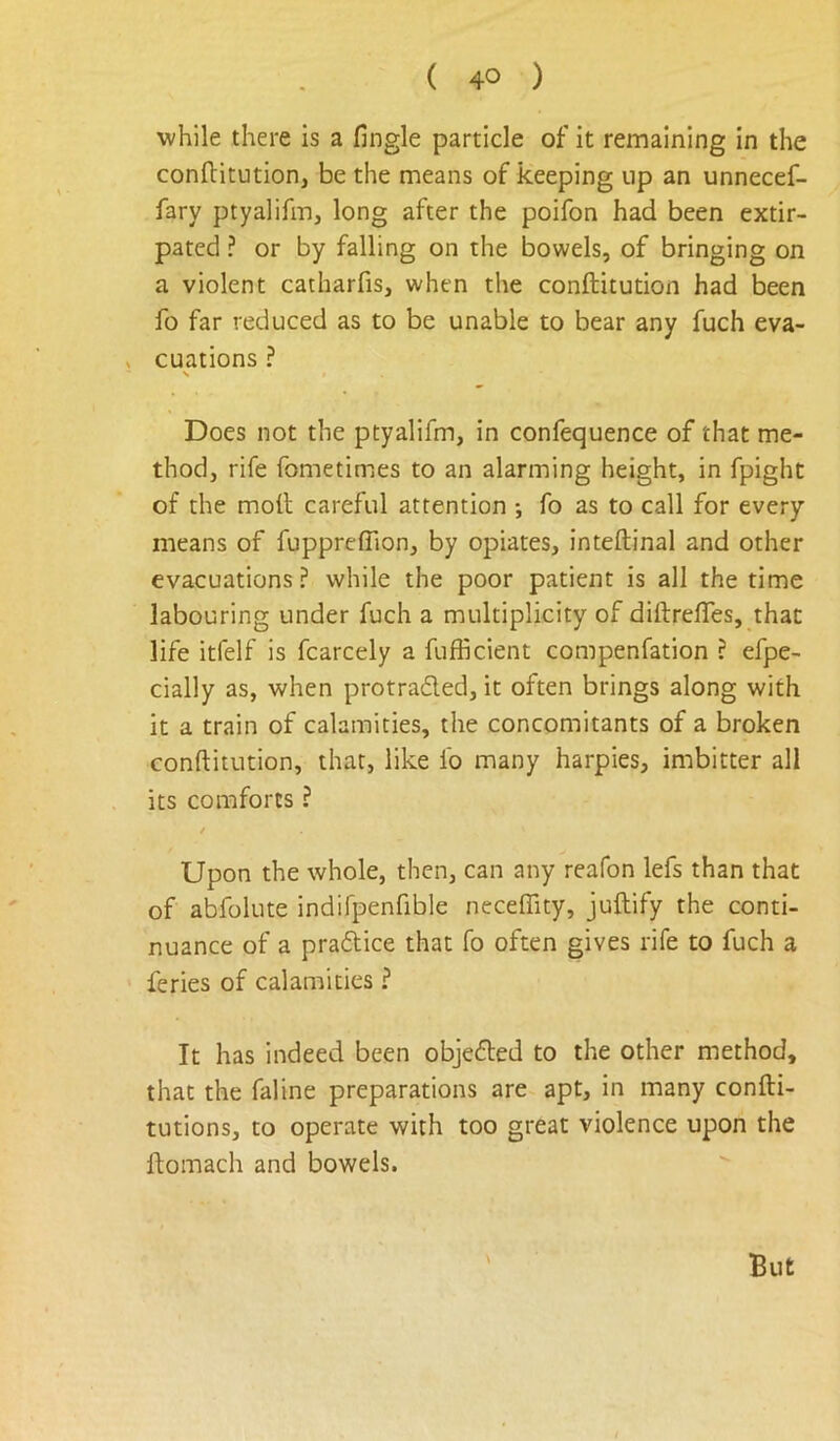 while there is a fingle particle of it remaining in the conftitution, be the means of keeping up an unnecef- fary ptyalifm, long after the poifon had been extir- pated ? or by falling on the bowels, of bringing on a violent catharfis, when the conftitution had been fo far reduced as to be unable to bear any fuch eva- > cuations ? N Does not the ptyalifm, in confequence of that me- thod, rife fometimes to an alarming height, in fpight of the moll careful attention •, fo as to call for every means of fuppreffion, by opiates, inteftinal and other evacuations ? while the poor patient is all the time labouring under fuch a multiplicity of diftrelTes, that life itfelf is fcarcely a fufficient compenfation ? efpe- cially as, when protraded, it often brings along with it a train of calamities, the concomitants of a broken conftitution, that, like fo many harpies, imbitter all its comforts ? Upon the whole, then, can any reafon lefs than that of abfolute indifpenfible necefiity, juftiify the conti- nuance of a pradice that fo often gives rife to fuch a feries of calamities ? It has indeed been objeded to the other method, that the faline preparations are apt, in many confti- tutions, to operate with too great violence upon the ftomach and bowels. But