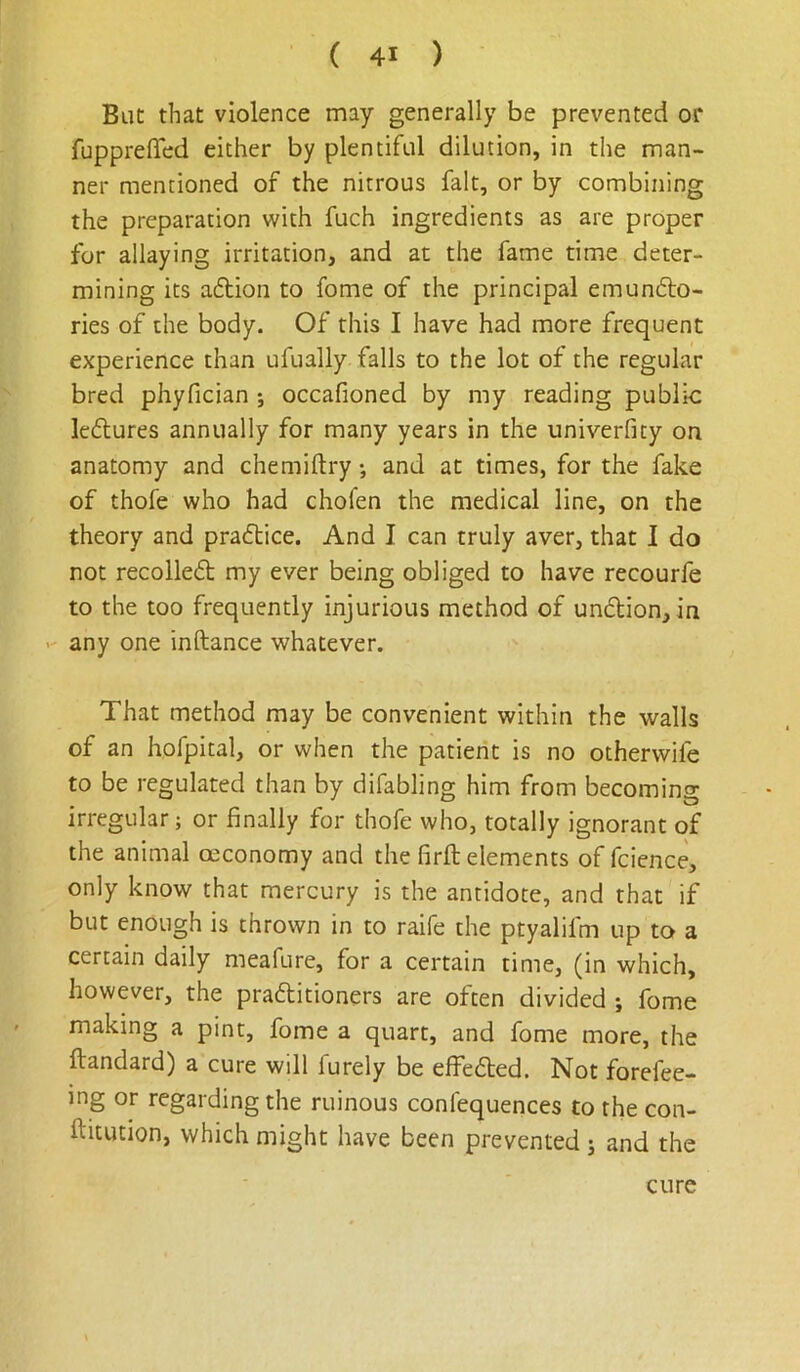 But that violence may generally be prevented or fuppreffed either by plentiful dilution, in the man- ner mentioned of the nitrous fait, or by combining the preparation with fuch ingredients as are proper for allaying irritation, and at the fame time deter- mining its adion to fome of the principal emundo- ries of the body. Of this I have had more frequent experience than ufually falls to the lot of the regular bred phyfician ; occafioned by my reading public ledures annually for many years in the univerfity on anatomy and chemiftry; and at times, for the fake of thofe who had chofen the medical line, on the theory and pradice. And I can truly aver, that I do not recoiled my ever being obliged to have recourfe to the too frequently injurious method of undion, in any one inftance whatever. That method may be convenient within the walls of an hofpital, or when the patient is no otherwife to be regulated than by difabling him from becoming irregular; or finally for thofe who, totally ignorant of the animal oeconomy and the firft elements of fcience, only know that mercury is the antidote, and that if but enough is thrown in to raife the ptyalifm up to a certain daily meafure, for a certain time, (in which, however, the praditioners are often divided ; fome making a pint, fome a quart, and fome more, the ftandard) a cure will furely be effeded. Not forefee- ing or regarding the ruinous confequences to the con- ftitution, which might have been prevented ; and the cure