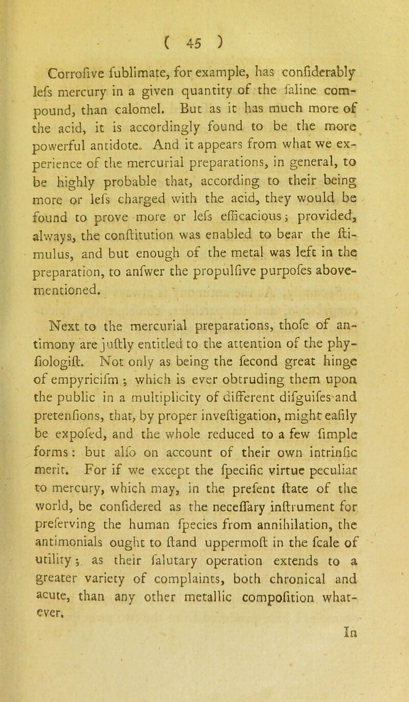 Corrofive fubllmate, for example, has confidcrably lefs mercury in a given quantity of the faline com- pound, than calomel. But as it has much more of the acid, it is accordingly found to be the more^ powerful antidote. And it appears from what we ex- perience of the mercurial preparations, in general, to be highly probable that, according to their being more or lefs charged with the acid, they would be found to prove more or lefs efficacious j provided, always, the conftitution was enabled to bear the fti- mulus, and but enough of the metal was left in the preparation, to anfwer the propulfive purpofes above- mentioned. Next to the mercurial preparations, thofe of an- timony are juftly entitled to the attention of the phy- fiologift. Not only as being the fecond great hinge of empyricifm •, which is ever obtruding them upon the public in a multiplicity of different difguifes and pretenfions, that, by proper inveftigation, might eafily be expofed, and the whole reduced to a few fimple forms: but alfo on account of their own intrinfic merit. For if we except the fpecific virtue peculiar to mercury, which may, in the prefent ftate of the world, be confidered as the neceffary inftrument for preferving the human fpecies from annihilation, the antimonials ought to (land uppermofl; in the fcale of utility', as their falutary operation extends to a greater variety of complaints, both chronical and acute, than any other metallic compofition what- ever.