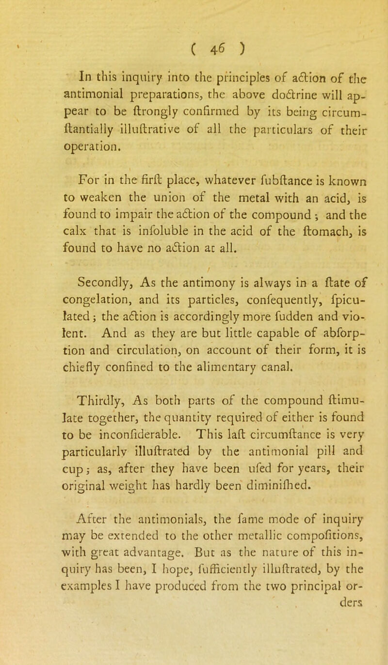■ In this inquiry into the principles of adtion of the antimonial preparations, the above dodlrine will ap- pear to be ftrongly confirmed by its being circum- ftantially illuftrative of all the particulars of their operation. I For in the firfl place, whatever fubftance is known to weaken the union of the metal with an acid, is found to impair the adtion of the compound •, and the calx that is infoluble in the acid of the ftomach, is found to have no adtion at all. Secondly, As the antimony is always in a ftate of congelation, and its particles, confequently, fpicu- lated j the adlion is accordingly more fudden and vio- lent. And as they are but little capable of abforp- tion and circulation, on account of their form, it is chiefly confined to the alimentary canal. Thirdly, As both parts of the compound ftimu- late together, the quantity required of either is found to be inconfiderable. This lafl: circumftance is very particularly illuftrated by the antimonial pill and cup j as, after they have been ufed for years, their original weight has hardly been diminifhed. After the antimonials, the fame mode of inquiry may be extended to the other metallic compofitions, with great advantage. But as the nature of this in- quiry has been, I hope, fufficiently illuftrated, by the examples I have produced from the two principal or- ders