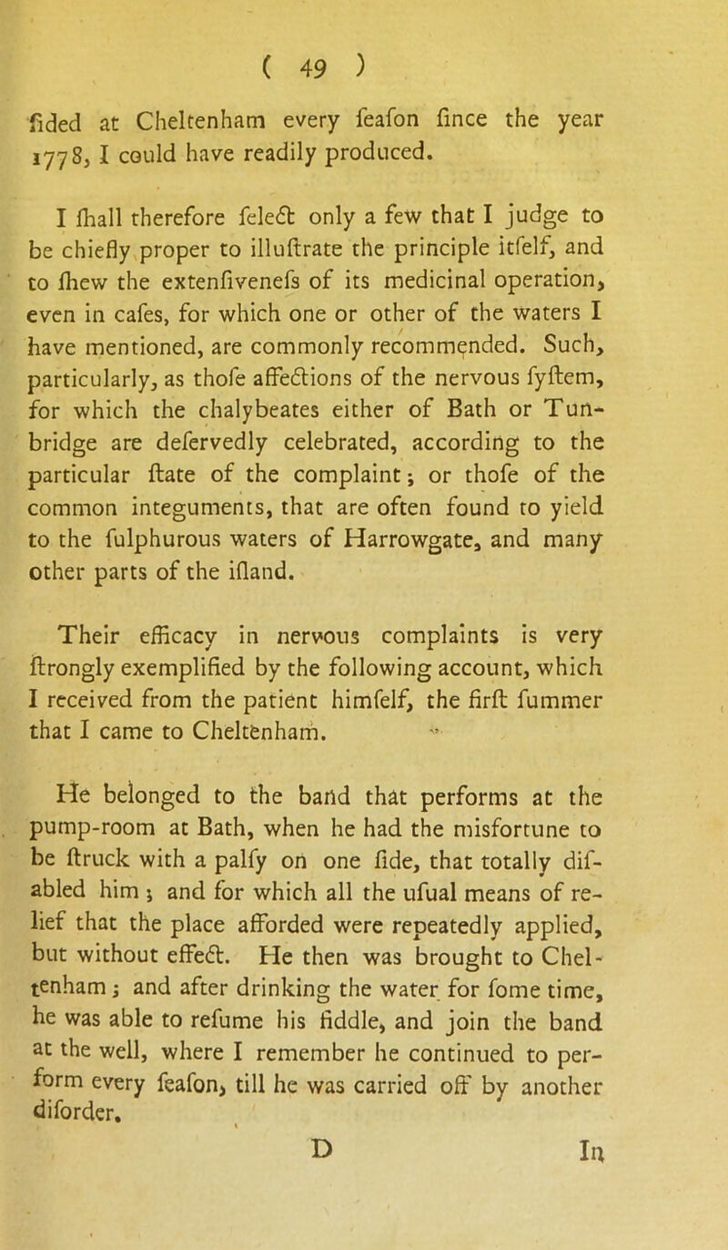 fided at Cheltenham every feafon fince the year 1778, I could have readily produced. I lhall therefore feleft only a few that I judge to be chiefly proper to illuftrate the principle itfelf, and to lliew the extenfivenefs of its medicinal operation, even in cafes, for which one or other of the waters I have mentioned, are commonly recommended. Such, particularly, as thofe affedlions of the nervous fyftem, for which the chalybeates either of Bath or Tun- bridge are defervedly celebrated, according to the particular ftate of the complaint; or thofe of the common integuments, that are often found to yield to the fulphurous waters of Harrowgate, and many other parts of the ifland. Their efficacy in nervous complaints is very ftrongly exemplified by the following account, which I received from the patient himfelf, the firfl; fummer that I came to Cheltenharh. He belonged to the band that performs at the pump-room at Bath, when he had the misfortune to be ftruck with a palfy on one fide, that totally dif- abled him j and for which all the ufual means of re- lief that the place afforded were repeatedly applied, but without effect. He then was brought to Chel- tenham ; and after drinking the water for fome time, he was able to refume his fiddle, and join the band at the well, where I remember he continued to per- form every feafon, till he was carried off by another diforder.