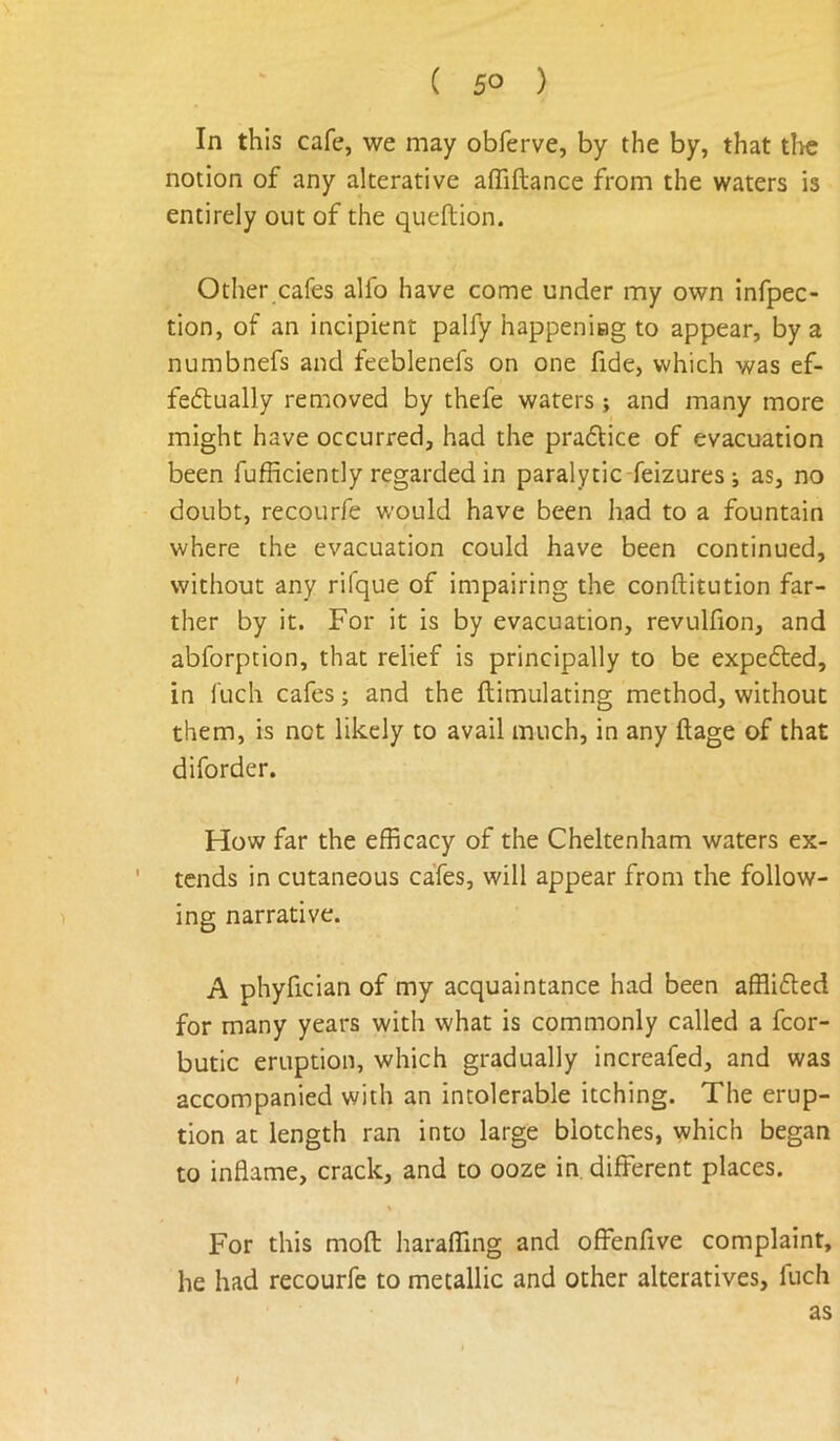 In this cafe, we may obferve, by the by, that tl>e notion of any alterative affiftance from the waters is entirely out of the queftion. Other cafes alfo have come under my own infpec- tion, of an incipient palfy happeniag to appear, by a numbnefs and feeblenefs on one fide, which was ef- feftually removed by thefe waters; and many more might have occurred, had the pradice of evacuation been fufficiently regarded in paralytic feizures •, as, no doubt, recourfe would have been had to a fountain where the evacuation could have been continued, without any rifque of impairing the conftitution far- ther by it. For it is by evacuation, revulfion, and abforption, that relief is principally to be expeded, in fuch cafes; and the ftimulating method, without them, is not likely to avail much, in any ftage of that diforder. How far the efficacy of the Cheltenham waters ex- tends in cutaneous cafes, will appear from the follow- ing narrative. A phyfician of my acquaintance had been afflided for many years with what is commonly called a fcor- butic eruption, which gradually increafed, and was accompanied with an intolerable itching. The erup- tion at length ran into large blotches, which began to inflame, crack, and to ooze in. different places. % For this mofl: haraffing and offenfive complaint, he had recourfe to metallic and other alteratives, fuch as