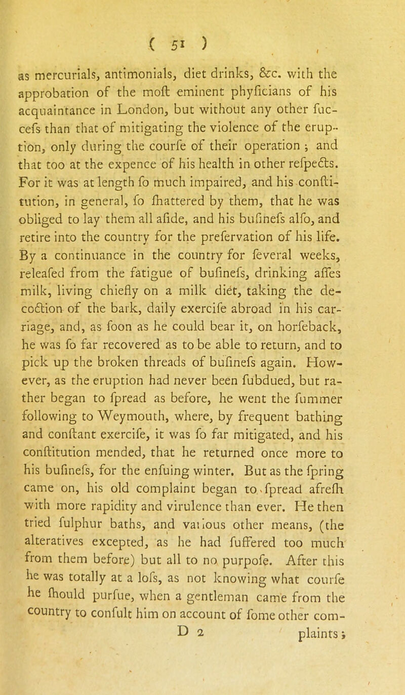 I as mercurials, antimonials, diet drinks, &c. with the approbation of the moft eminent phyficians of his acquaintance in London, but without any other fuc- cefs than that of mitigating the violence of the erup- tion, only during the courfe of their operation ; and that too at the expence of his health in other refpedts. For it was at length fo much impaired, and his confti- tution, in general, fo jfhattered by them, that he was obliged to lay them all afide, and his bufinefs alfo, and retire into the country for the prefervation of his life. By a continuance in the country for feveral weeks, releafed from the fatigue of bufinefs, drinking alTes milk, living chiefly on a milk diet, taking the de- co6tion of the bark, daily exercife abroad in his car- riage, and, as foon as he could bear it, on horfeback, he was fo far recovered as to be able to return, and to pick up the broken threads of bufinefs again. How- ever, as the eruption had never been fubdued, but ra- ther began to fpread as before, he went the fummer following to Weymouth, where, by frequent bathing and conftant exercife, it was fo far mitigated, and his conftitution mended, that he returned once more to his bufinefs, for the enfuing winter. But as the fpring came on, his old complaint began to ^fpread afrefli with more rapidity and virulence than ever. He then tried fulphur baths, and vaiious other means, (the alteratives excepted, as he had fuffered too much from them before) but all to no purpofe. After this he was totally at a lofs, as not knowing what courfe he Ihould purfue, when a gentleman came from the country to confult him on account of fome other com- D 2 plaints >