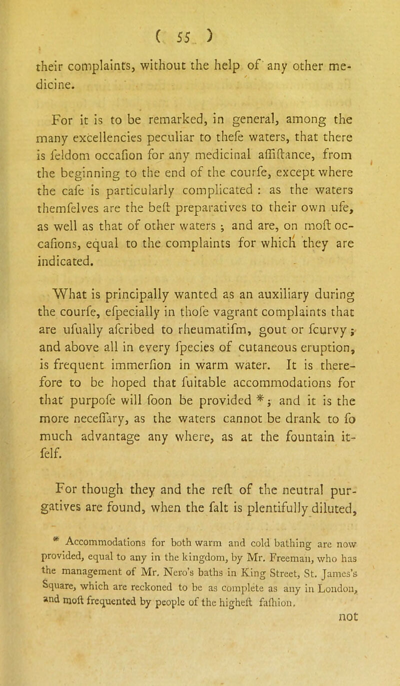 their complaints, without the help of any other me- f dicine. For it is to be remarked, in general, among the many excellencies peculiar to thefe waters, that there is feldom occafion for any medicinal alTiftance, from the beginning to the end of the courfe, except where the cafe is particularly complicated ; as the waters themfelves are the beft preparatives to their own ufe, as well as that of other waters ; and are, on moil: oc- cafions, equal to the complaints for whicli they are indicated. What is principally wanted as an auxiliary during the courfe, efpecially in thofe vagrant complaints that are ufually afcribed to rheumatifm, gout or fcurvy y and above all in every fpecies of cutaneous eruption, is frequent immerfion in warm water. It is there- fore to be hoped that fuitable accommodations for that purpofe will foon be provided ^ j and it is the more necefiary, as the waters cannot be drank to fo much advantage any where, as at the fountain it- felf. For though they and the reft of the neutral pur- gatives are found, when the fait is plentifully diluted, * Accommodations for both warm and cold bathing are now provided, equal to any in the kingdom, by Mr. Freeman, who has the management of Mr, Nero’s baths in King Street, St. James’s Square, which are reckoned to be as complete as any in London, and moft frequented by people of the higheft fafliion. not