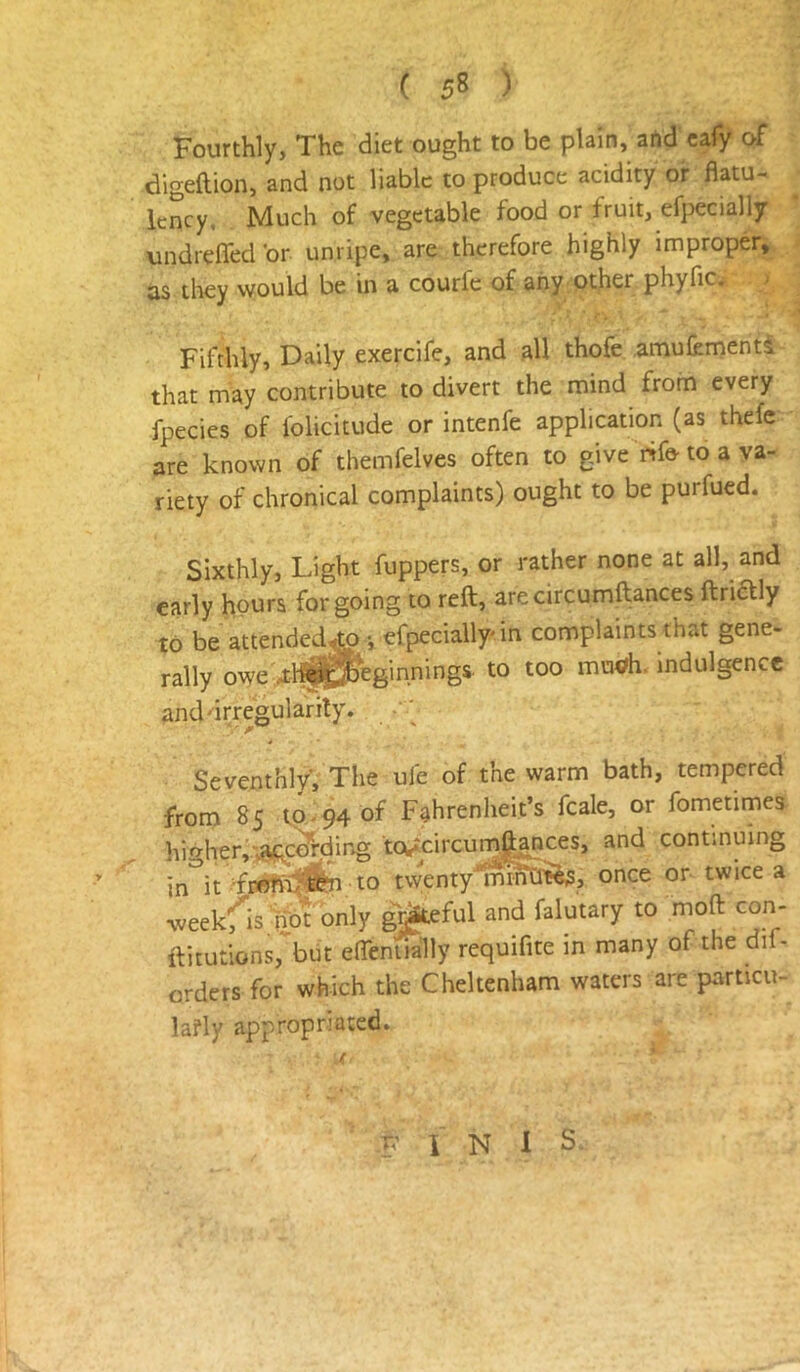 Fourthly, The diet ought to be plain, artd cafy of digeftion, and not liable to produce acidity or flatu- lency, Much of vegetable food or fruit, efpecially undrefled'or unripe, are therefore highly improper, as they would be in a courfc of any other phyfic. Fifthly, Daily exercife, and all thofe amufernenta that may contribute to divert the mind from every fpecies of folicitude or intenfe application (as thefe are known of themfelves often to give rtfe- to a va- riety of chronical complaints) ought to be purfued. Sixthly, Light fuppers, or rather none at all, and early hours forgoing to reft, arecircumftances ftriaiy to be attended^ •, efpecially* in complaints that gene- rally owe 4:-l^^eginnings. to too mu<?h. indulgence and'irregularity. • ; Seventhly, The ufe of the warm bath, tempered from 85 to-94 of Fahrenheit’s fcale, or fometimes hif^her,'»8<KCo’rding Weircurnft^ces, and continuing in'^it TrwTn'^fin to twentyiSmOt^, once or twice a weekf^is not only gjj^eftil and falutary to moft con- ftitutions, but eflemia'lly requifite in many of the dif- orders for which the Cheltenham waters are particu- lafly appropriated. F I N 1 S