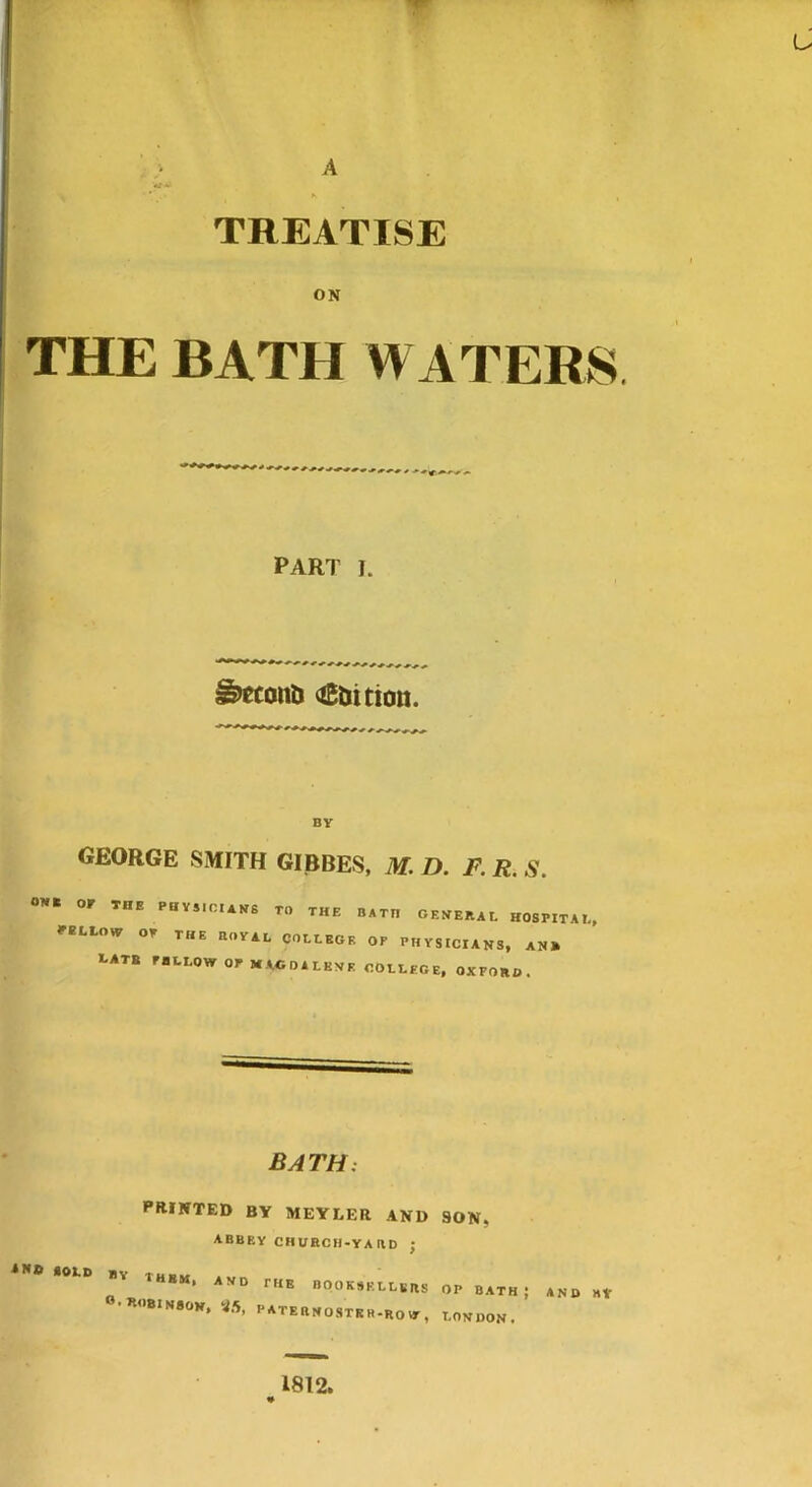 TREATISE ON THE BATH WATERS PART I. ^econli (iBtiitiott. BV GEORGE SMITH GIBBES, M. D. F. R. S. ON. or THE PHVS.CAV6 TO THE BATH OEHEBAL H08P1TA,.. rELLow or the botai, college op physicians, an» *.ATB PBLLOW or MAGDALENE COLLEGE, OXFORD. BATH: printed by meyler and son, abbey church-yabd ; A» SOLD BY BOOKSELLERS OP BATH; AND »V •«<)B1N80N, <ia, PATERNOSTKE-ROur, LONDON. 1812.