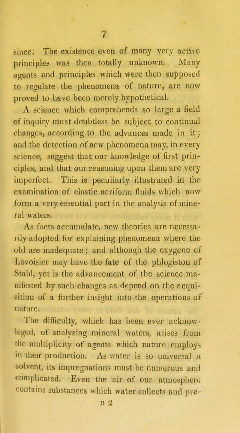 sincd. The existence even of many very active principle? was then totally unknown. Many agents and principles which were then supposed to regulate the phenomena of nature, are now proved to have been merely hypothetical. A science which comprehends so large a field of inquiry must doubtless be subject to continual changes, according to the advances made in it; and the detection of new phenomena may, in every science, suggest that our knowledge of first prin- ciples, and that our reasoning upon them are very imperfect. This is peculiarly illustrated in the examination of elastic aeriform fluids which now form a very essential part in the analysis of mine- ral waters^ As facts accumulate, new theories are necessa- rily adopted for explaining phenomena where the old are inadequate; and although the oxygene of Lavoisier may have the fate of the phlogiston of Stahl, yet is the advancement of the science ma- nifested by such changes as depend on the acqui- sition of a further insight into the operations of nature. The difficulty, which has been ever acknow- leged, of analyzing mineral waters, arises from the multiplicity of agents which nature employs in their production. As w'ater is so universal a solvent, its impregnations must be numerous and complicated. Even the air of our atiuosphei’C contains substances which water collects and pre- B a