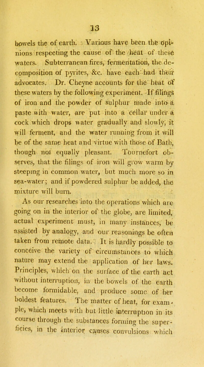 bowels the of earth, a Various have been.the opi- nions respecting the cause of~ the heat of these waters. Subterranean fires, fermentation, the de- composition of pyrites, &c. have each'-had theit advocates. Dr. Cheyne accounts for the heat of these waters by the following experiment, If filings of iron and the pow'der of sulphur made into a paste with water, are put into a cellal'under a cock which dfops water gradually and slowly' it will ferment, and the water running from it will be of the same heat and virtue with those of Bath, though nol equally pleasant. Tournefort ob- serves, that the filings of iron will grovv warm by steeping in common water, but much more so in sea-water; and if powdered sulphur be added, the mixture will burn. As our researches into the operations which are going on in the interior of the globe, are limited, actual experiment must, in many instances, be assisted by analogy, and our reasonings be often taken from remote data.;- It is hardly possible to conceive the variety of circumstances to w'hich nature may extend the application of her iaW'S. Principles, which on the surface of the earth act without interruption, in the bowels of the earth become formidable, and produce some of her boldest features. The matter of heat, for exam pie, which meets with but little interruption in its course through the substances forming the super- ficies, in the interior causes convulsions w'hich