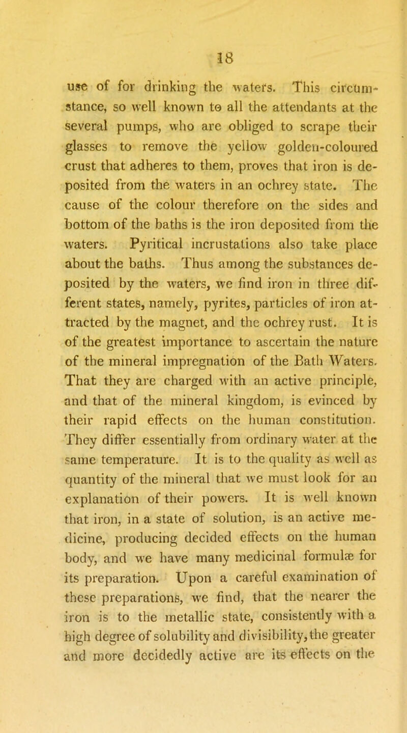 use of for drinking the waters. This circum- stance, so well known to all the attendants at the several pumps, who are obliged to scrape their glasses to remove the yellow golden-coloured crust that adheres to them, proves that iron is de- posited from the waters in an ochrey state. The cause of the colour therefore on the sides and bottom of the baths is the iron deposited from the waters. Pyritical incrustations also take place about the baths. Thus among the substances de- posited by the waters, we find iron in three dif- ferent states, namely, pyrites, particles of iron at- tracted by the magnet, and the ochrey rust. It is of the greatest importance to ascertain the nature of the mineral impregnation of the Bath Waters. That they are charged -with an active principle, and that of the mineral kingdom, is evinced by their rapid effects on the human constitution. They differ essentially from ordinary water at the same temperature. It is to the quality as well as quantity of the mineral that we must look for an explanation of their powers. It is well known that iron, in a state of solution, is an active me- dicine, producing decided effects on the human body, and w'e have many medicinal formulae for its preparation. Upon a careful examination of these preparations, we find, that the nearer the iron is to the metallic state, consistently with a high degree of solubility and divisibility, the greater and more decidedly active are its effects on the