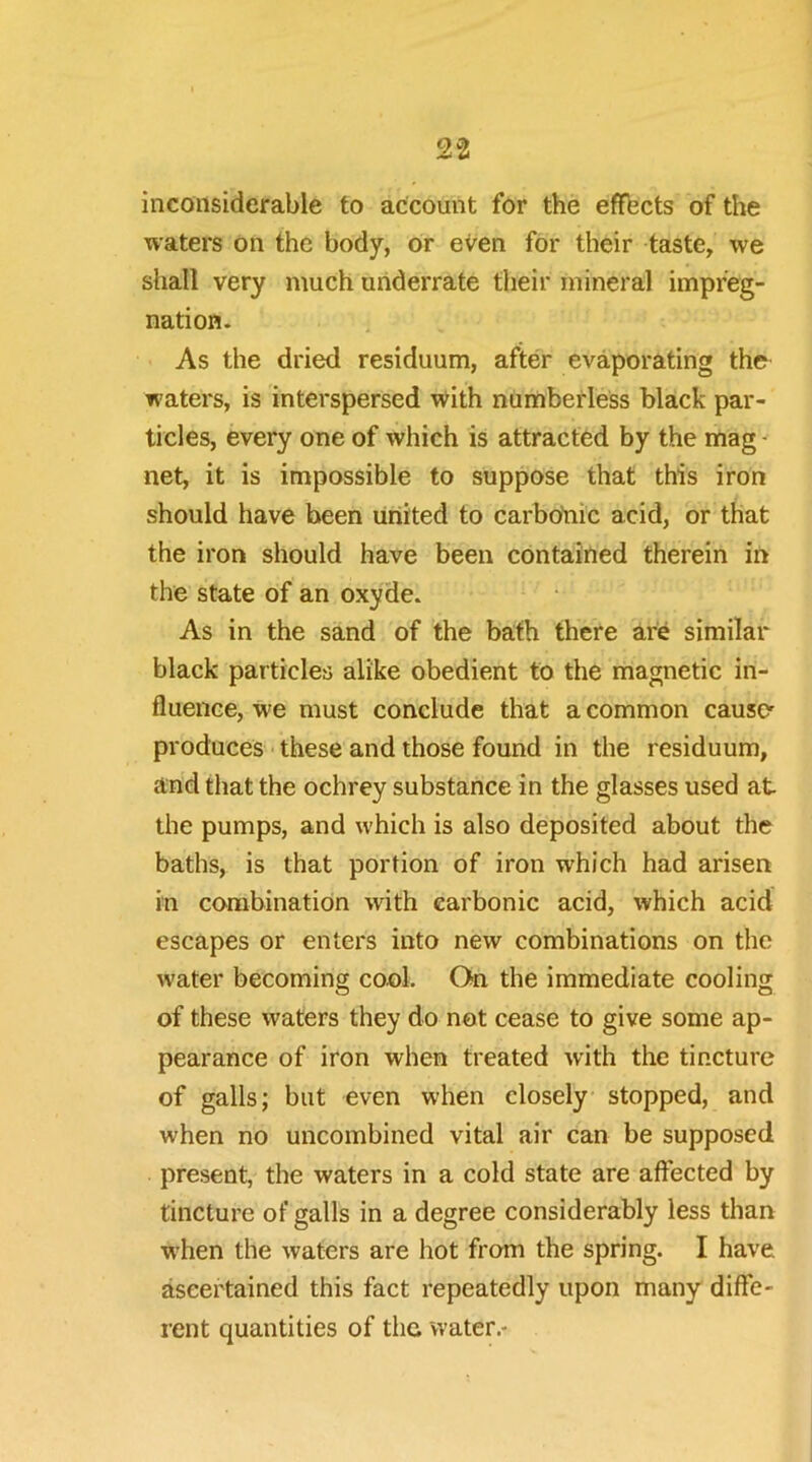 inconsiderable to account for the efffects of the waters on the body, or even for their taste, we shall very much underrate their mineral impreg- nation. As the dried residuum, after evaporating the waters, is interspersed with numberless black par- ticles, every one of which is attracted by the mag - net, it is impossible to suppose that this iron should have been united to carboiiic acid, or that the iron should have been contained therein in the state of an oxyde. As in the sand of the bath there are similar black particles alike obedient to the magnetic in- fluence, we must conclude that a common causer produces • these and those found in the residuum, and that the ochrey substance in the glasses used at the pumps, and which is also deposited about the baths, is that portion of iron which had arisen in combination with carbonic acid, which acid escapes or enters into new combinations on the water becoming cool. On the immediate cooling of these waters they do not cease to give some ap- pearance of iron when treated with the tincture of galls; but even when closely stopped, and when no uncombined vital air can be supposed present, the waters in a cold state are affected by tincture of galls in a degree considerably less than w’hen the waters are hot from the spring. I have ascertained this fact repeatedly upon many diffe- rent quantities of the water.-