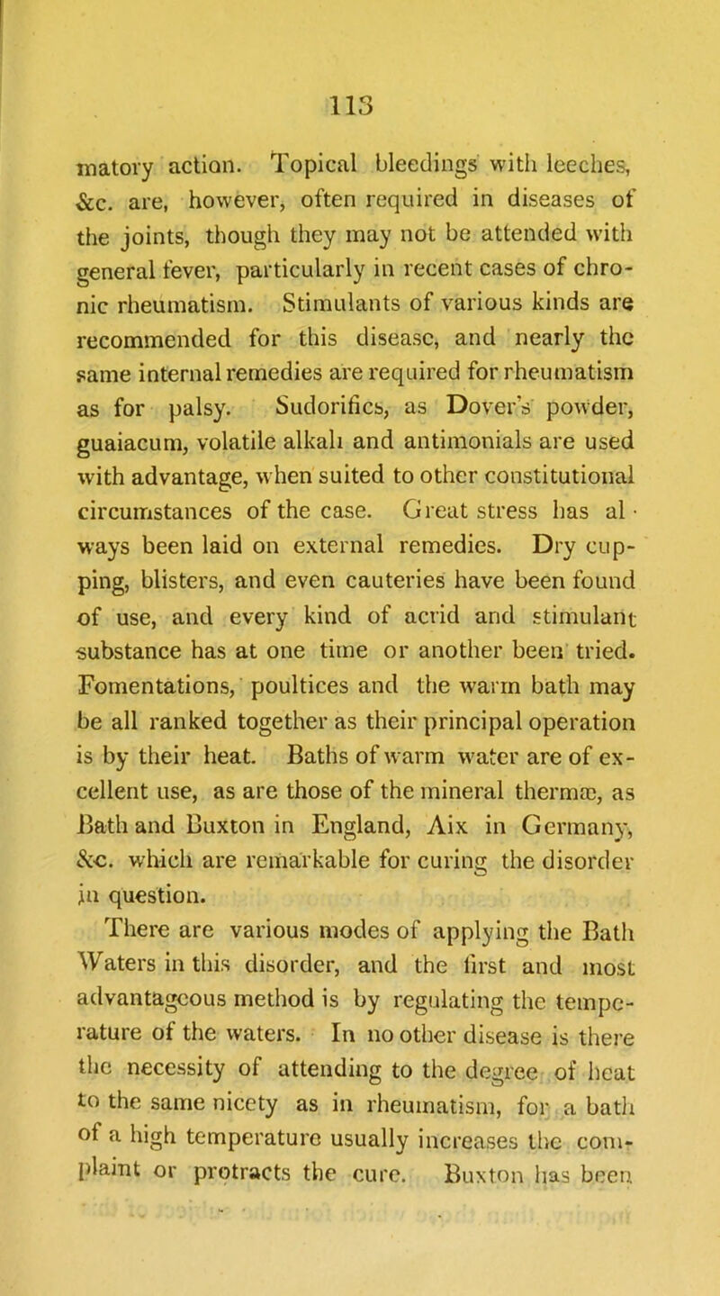 matory action. Topical bleedings with leeches, &c. are, however, often required in diseases of the joints, though they may not be attended with general fever, particularly in recent cases of chro- nic rheumatism. Stimulants of various kinds are recommended for this disease, and nearly the same internal remedies are required for rheumatism as for palsy. Sudorifics, as Dover’s powder, guaiacum, volatile alkali and antimonials are used with advantage, when suited to other constitutional circumstances of the case. Great stress has al • ways been laid on external remedies. Dry cup- ping, blisters, and even cauteries have been found of use, and every kind of acrid and stimulant substance has at one time or another been tried. Fomentations, poultices and the warm bath may be all ranked together as their principal operation is by their heat. Baths of warm w^ater are of ex- cellent use, as are those of the mineral thermal, as Bath and Buxton in England, Aix in Germany, which are remarkable for curing the disorder in question. There are various modes of applying the Bath Waters in this disorder, and the first and most advantageous method is by regulating the tempe- rature of the waters. In no other disease is there the necessity of attending to the degree of heat to the same nicety as in rheumatism, for a bath of a high temperature usually increases llie com- plaint or protracts the cure. Buxton has been