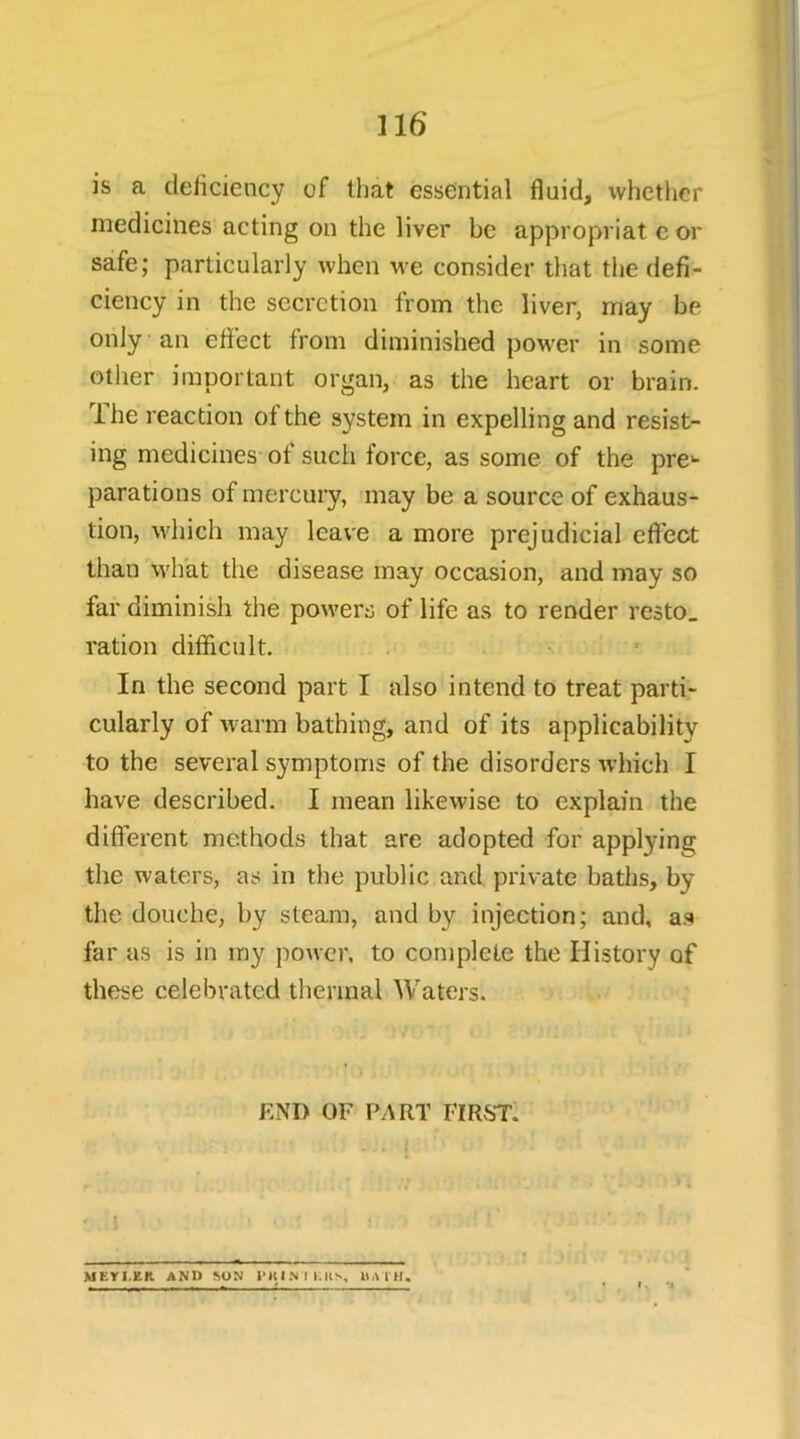 is a deiiciency of that essential fluid, whether medicines acting on the liver be appropriat cor safe; particularly when we consider that tlie defi- ciency in the secretion from the liver, may be only an effect from diminished power in some other important organ, as the heart or brain. Ihe reaction of the system in expelling and resist- ing medicines of such force, as some of the pre- parations of mercury, may be a source of exhaus- tion, which may leave a more prejudicial effect than wlfat the disease may occasion, and may so far diminish the powers of life as to render resto, ration difficult. In the second part I also intend to treat parti- cularly of warm bathing, and of its applicability to the several symptoms of the disorders which I have described. I mean likewise to explain the different methods that are adopted for applying the waters, as in the public and private baths, by the douche, by steam, and by injection; and, as far as is in my power, to complete the History of these celebrated thermal Waters. END OF PART FIRST. * t. *3 MEYl.ER AND ^ON iMUNIKIts,, liAlH.